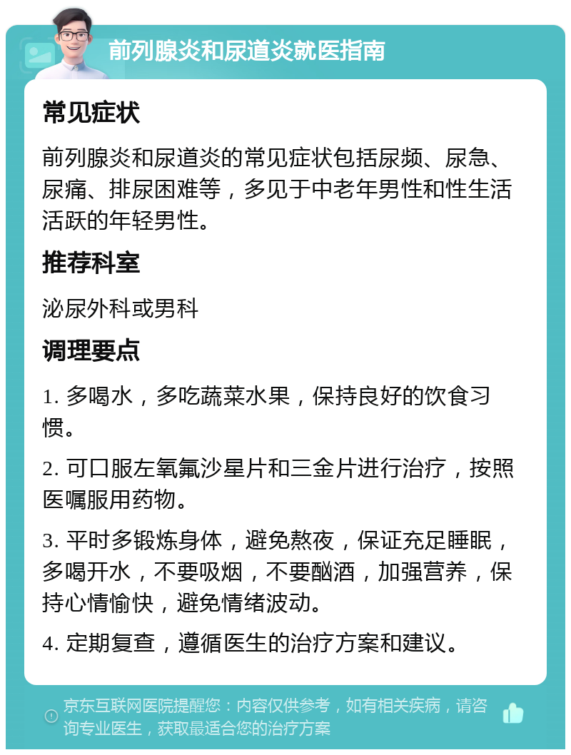 前列腺炎和尿道炎就医指南 常见症状 前列腺炎和尿道炎的常见症状包括尿频、尿急、尿痛、排尿困难等，多见于中老年男性和性生活活跃的年轻男性。 推荐科室 泌尿外科或男科 调理要点 1. 多喝水，多吃蔬菜水果，保持良好的饮食习惯。 2. 可口服左氧氟沙星片和三金片进行治疗，按照医嘱服用药物。 3. 平时多锻炼身体，避免熬夜，保证充足睡眠，多喝开水，不要吸烟，不要酗酒，加强营养，保持心情愉快，避免情绪波动。 4. 定期复查，遵循医生的治疗方案和建议。