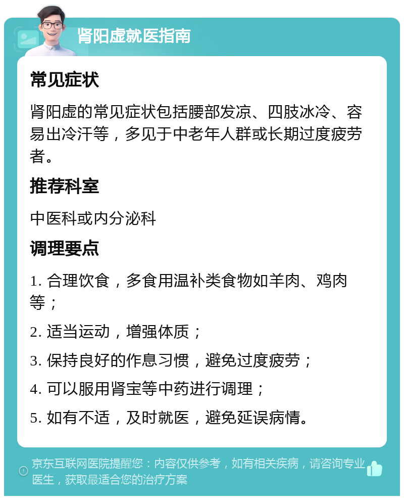 肾阳虚就医指南 常见症状 肾阳虚的常见症状包括腰部发凉、四肢冰冷、容易出冷汗等，多见于中老年人群或长期过度疲劳者。 推荐科室 中医科或内分泌科 调理要点 1. 合理饮食，多食用温补类食物如羊肉、鸡肉等； 2. 适当运动，增强体质； 3. 保持良好的作息习惯，避免过度疲劳； 4. 可以服用肾宝等中药进行调理； 5. 如有不适，及时就医，避免延误病情。