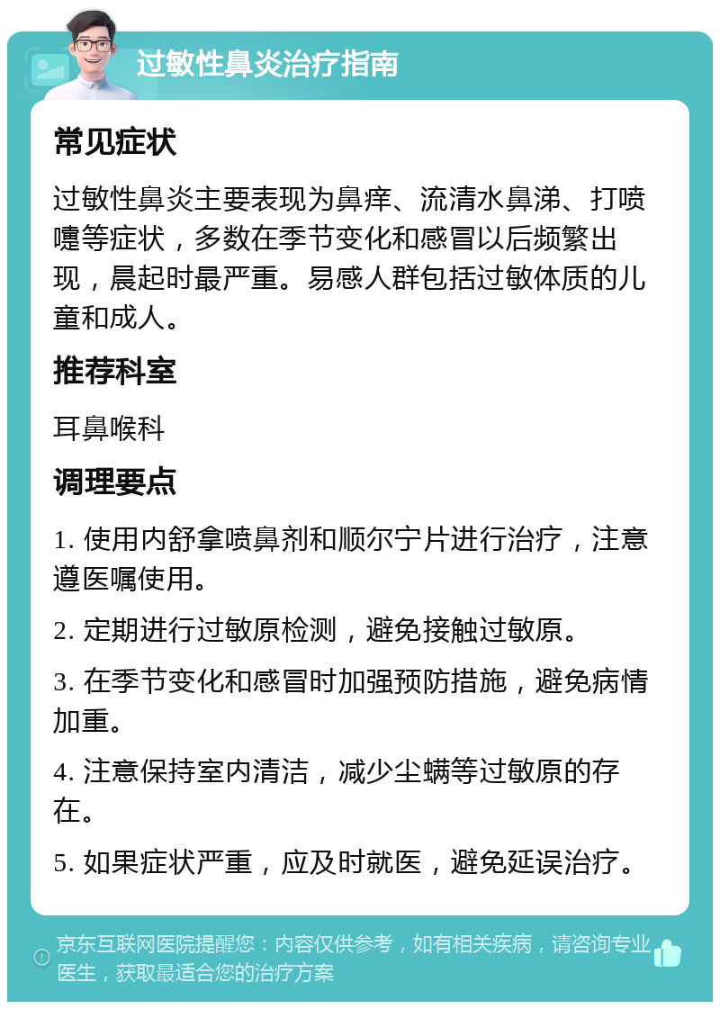 过敏性鼻炎治疗指南 常见症状 过敏性鼻炎主要表现为鼻痒、流清水鼻涕、打喷嚏等症状，多数在季节变化和感冒以后频繁出现，晨起时最严重。易感人群包括过敏体质的儿童和成人。 推荐科室 耳鼻喉科 调理要点 1. 使用内舒拿喷鼻剂和顺尔宁片进行治疗，注意遵医嘱使用。 2. 定期进行过敏原检测，避免接触过敏原。 3. 在季节变化和感冒时加强预防措施，避免病情加重。 4. 注意保持室内清洁，减少尘螨等过敏原的存在。 5. 如果症状严重，应及时就医，避免延误治疗。