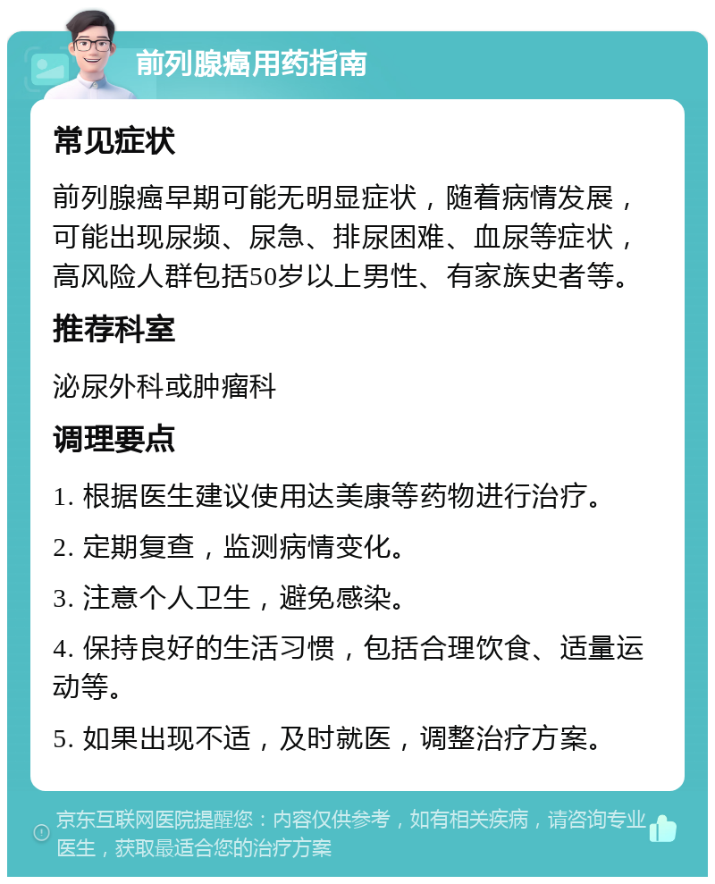 前列腺癌用药指南 常见症状 前列腺癌早期可能无明显症状，随着病情发展，可能出现尿频、尿急、排尿困难、血尿等症状，高风险人群包括50岁以上男性、有家族史者等。 推荐科室 泌尿外科或肿瘤科 调理要点 1. 根据医生建议使用达美康等药物进行治疗。 2. 定期复查，监测病情变化。 3. 注意个人卫生，避免感染。 4. 保持良好的生活习惯，包括合理饮食、适量运动等。 5. 如果出现不适，及时就医，调整治疗方案。