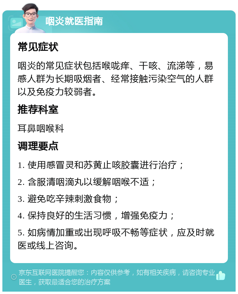 咽炎就医指南 常见症状 咽炎的常见症状包括喉咙痒、干咳、流涕等，易感人群为长期吸烟者、经常接触污染空气的人群以及免疫力较弱者。 推荐科室 耳鼻咽喉科 调理要点 1. 使用感冒灵和苏黄止咳胶囊进行治疗； 2. 含服清咽滴丸以缓解咽喉不适； 3. 避免吃辛辣刺激食物； 4. 保持良好的生活习惯，增强免疫力； 5. 如病情加重或出现呼吸不畅等症状，应及时就医或线上咨询。