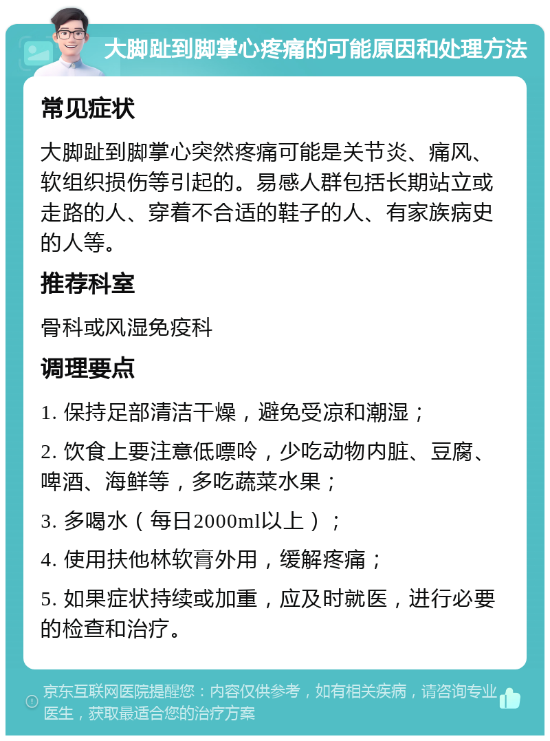 大脚趾到脚掌心疼痛的可能原因和处理方法 常见症状 大脚趾到脚掌心突然疼痛可能是关节炎、痛风、软组织损伤等引起的。易感人群包括长期站立或走路的人、穿着不合适的鞋子的人、有家族病史的人等。 推荐科室 骨科或风湿免疫科 调理要点 1. 保持足部清洁干燥，避免受凉和潮湿； 2. 饮食上要注意低嘌呤，少吃动物内脏、豆腐、啤酒、海鲜等，多吃蔬菜水果； 3. 多喝水（每日2000ml以上）； 4. 使用扶他林软膏外用，缓解疼痛； 5. 如果症状持续或加重，应及时就医，进行必要的检查和治疗。