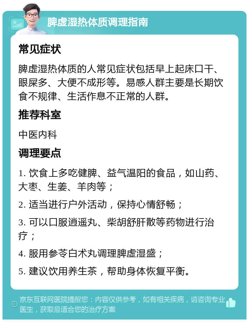 脾虚湿热体质调理指南 常见症状 脾虚湿热体质的人常见症状包括早上起床口干、眼屎多、大便不成形等。易感人群主要是长期饮食不规律、生活作息不正常的人群。 推荐科室 中医内科 调理要点 1. 饮食上多吃健脾、益气温阳的食品，如山药、大枣、生姜、羊肉等； 2. 适当进行户外活动，保持心情舒畅； 3. 可以口服逍遥丸、柴胡舒肝散等药物进行治疗； 4. 服用参苓白术丸调理脾虚湿盛； 5. 建议饮用养生茶，帮助身体恢复平衡。