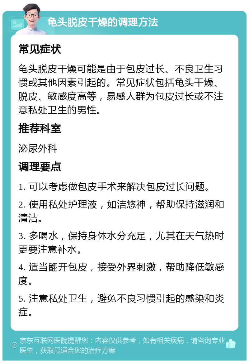 龟头脱皮干燥的调理方法 常见症状 龟头脱皮干燥可能是由于包皮过长、不良卫生习惯或其他因素引起的。常见症状包括龟头干燥、脱皮、敏感度高等，易感人群为包皮过长或不注意私处卫生的男性。 推荐科室 泌尿外科 调理要点 1. 可以考虑做包皮手术来解决包皮过长问题。 2. 使用私处护理液，如洁悠神，帮助保持滋润和清洁。 3. 多喝水，保持身体水分充足，尤其在天气热时更要注意补水。 4. 适当翻开包皮，接受外界刺激，帮助降低敏感度。 5. 注意私处卫生，避免不良习惯引起的感染和炎症。