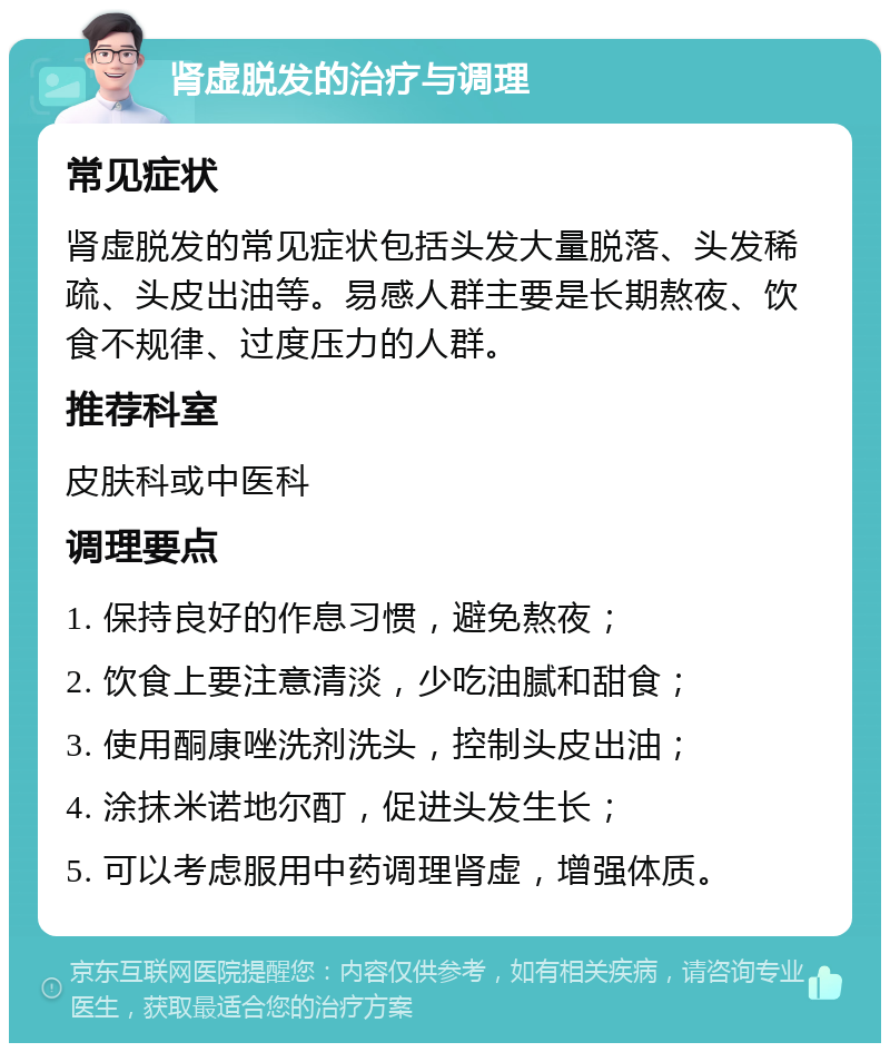 肾虚脱发的治疗与调理 常见症状 肾虚脱发的常见症状包括头发大量脱落、头发稀疏、头皮出油等。易感人群主要是长期熬夜、饮食不规律、过度压力的人群。 推荐科室 皮肤科或中医科 调理要点 1. 保持良好的作息习惯，避免熬夜； 2. 饮食上要注意清淡，少吃油腻和甜食； 3. 使用酮康唑洗剂洗头，控制头皮出油； 4. 涂抹米诺地尔酊，促进头发生长； 5. 可以考虑服用中药调理肾虚，增强体质。