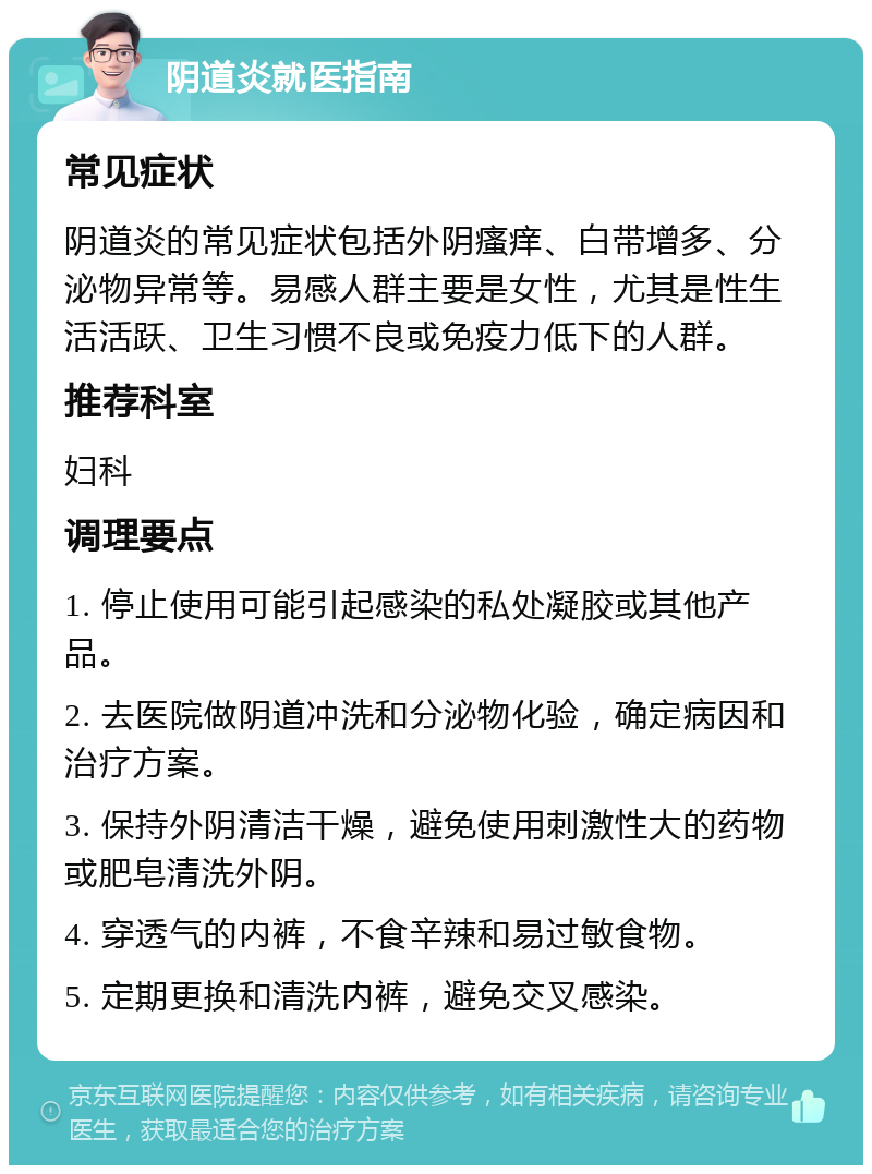 阴道炎就医指南 常见症状 阴道炎的常见症状包括外阴瘙痒、白带增多、分泌物异常等。易感人群主要是女性，尤其是性生活活跃、卫生习惯不良或免疫力低下的人群。 推荐科室 妇科 调理要点 1. 停止使用可能引起感染的私处凝胶或其他产品。 2. 去医院做阴道冲洗和分泌物化验，确定病因和治疗方案。 3. 保持外阴清洁干燥，避免使用刺激性大的药物或肥皂清洗外阴。 4. 穿透气的内裤，不食辛辣和易过敏食物。 5. 定期更换和清洗内裤，避免交叉感染。