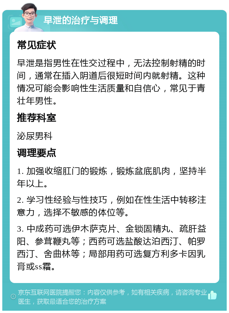 早泄的治疗与调理 常见症状 早泄是指男性在性交过程中，无法控制射精的时间，通常在插入阴道后很短时间内就射精。这种情况可能会影响性生活质量和自信心，常见于青壮年男性。 推荐科室 泌尿男科 调理要点 1. 加强收缩肛门的锻炼，锻炼盆底肌肉，坚持半年以上。 2. 学习性经验与性技巧，例如在性生活中转移注意力，选择不敏感的体位等。 3. 中成药可选伊木萨克片、金锁固精丸、疏肝益阳、参茸鞭丸等；西药可选盐酸达泊西汀、帕罗西汀、舍曲林等；局部用药可选复方利多卡因乳膏或ss霜。