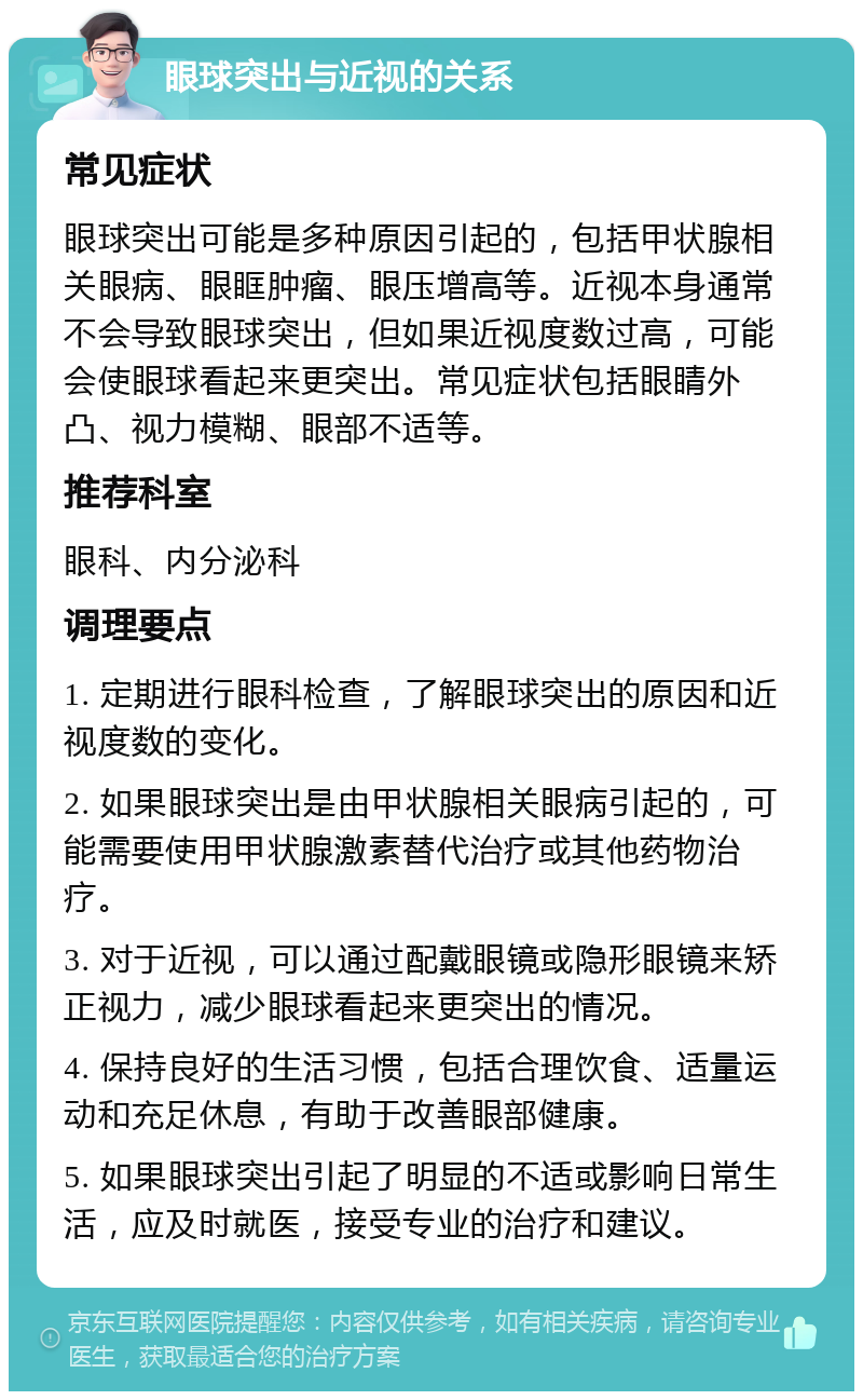 眼球突出与近视的关系 常见症状 眼球突出可能是多种原因引起的，包括甲状腺相关眼病、眼眶肿瘤、眼压增高等。近视本身通常不会导致眼球突出，但如果近视度数过高，可能会使眼球看起来更突出。常见症状包括眼睛外凸、视力模糊、眼部不适等。 推荐科室 眼科、内分泌科 调理要点 1. 定期进行眼科检查，了解眼球突出的原因和近视度数的变化。 2. 如果眼球突出是由甲状腺相关眼病引起的，可能需要使用甲状腺激素替代治疗或其他药物治疗。 3. 对于近视，可以通过配戴眼镜或隐形眼镜来矫正视力，减少眼球看起来更突出的情况。 4. 保持良好的生活习惯，包括合理饮食、适量运动和充足休息，有助于改善眼部健康。 5. 如果眼球突出引起了明显的不适或影响日常生活，应及时就医，接受专业的治疗和建议。