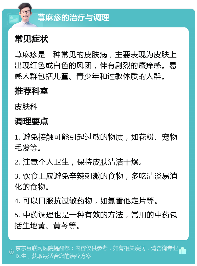 荨麻疹的治疗与调理 常见症状 荨麻疹是一种常见的皮肤病，主要表现为皮肤上出现红色或白色的风团，伴有剧烈的瘙痒感。易感人群包括儿童、青少年和过敏体质的人群。 推荐科室 皮肤科 调理要点 1. 避免接触可能引起过敏的物质，如花粉、宠物毛发等。 2. 注意个人卫生，保持皮肤清洁干燥。 3. 饮食上应避免辛辣刺激的食物，多吃清淡易消化的食物。 4. 可以口服抗过敏药物，如氯雷他定片等。 5. 中药调理也是一种有效的方法，常用的中药包括生地黄、黄芩等。