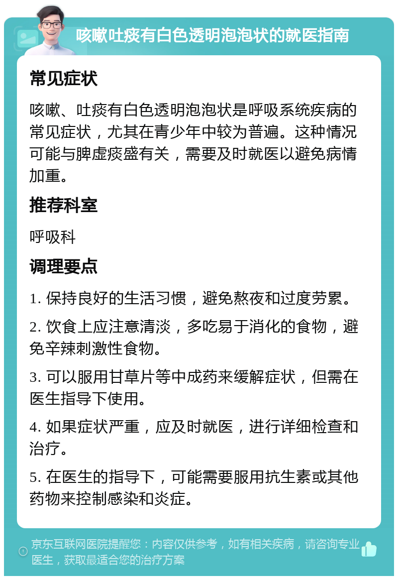 咳嗽吐痰有白色透明泡泡状的就医指南 常见症状 咳嗽、吐痰有白色透明泡泡状是呼吸系统疾病的常见症状，尤其在青少年中较为普遍。这种情况可能与脾虚痰盛有关，需要及时就医以避免病情加重。 推荐科室 呼吸科 调理要点 1. 保持良好的生活习惯，避免熬夜和过度劳累。 2. 饮食上应注意清淡，多吃易于消化的食物，避免辛辣刺激性食物。 3. 可以服用甘草片等中成药来缓解症状，但需在医生指导下使用。 4. 如果症状严重，应及时就医，进行详细检查和治疗。 5. 在医生的指导下，可能需要服用抗生素或其他药物来控制感染和炎症。