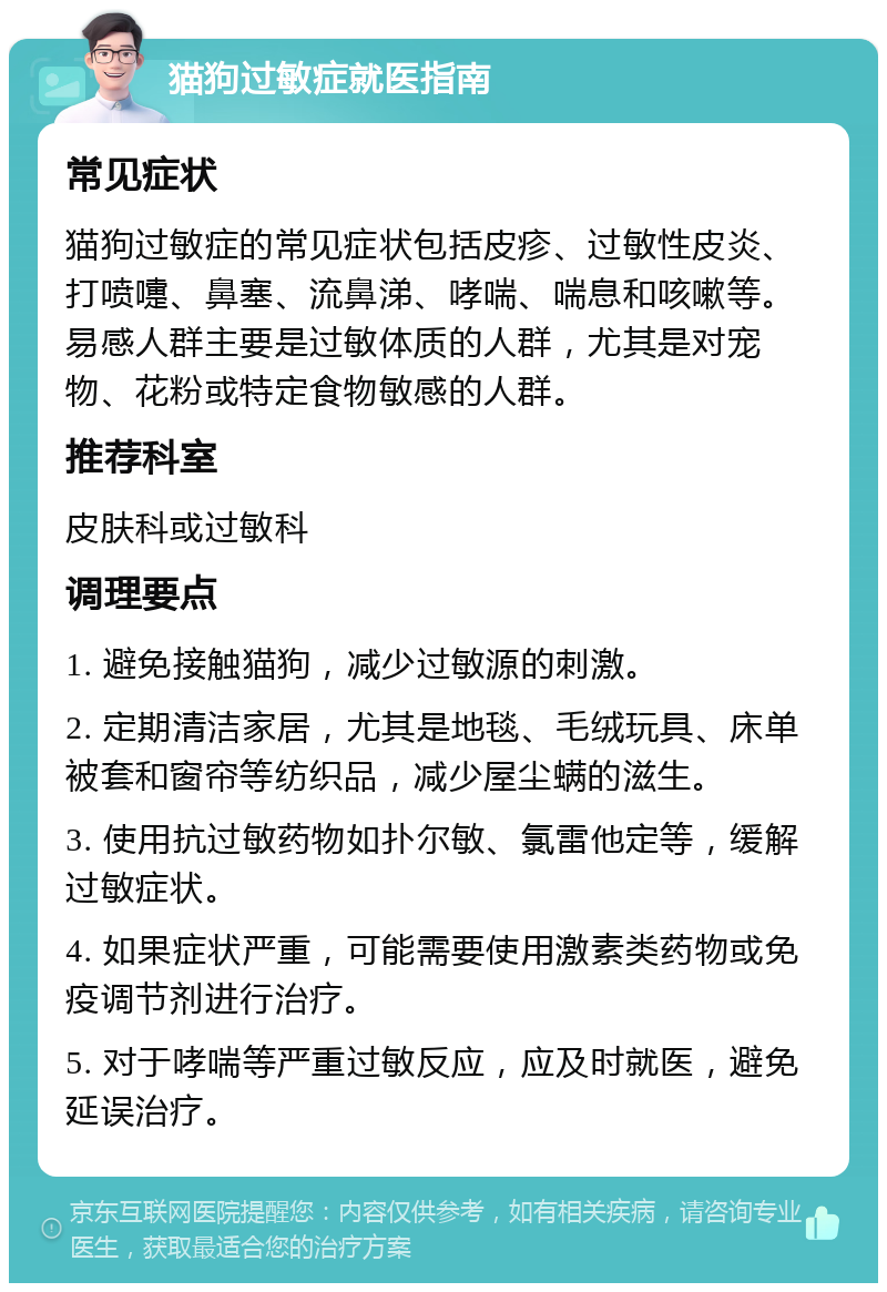 猫狗过敏症就医指南 常见症状 猫狗过敏症的常见症状包括皮疹、过敏性皮炎、打喷嚏、鼻塞、流鼻涕、哮喘、喘息和咳嗽等。易感人群主要是过敏体质的人群，尤其是对宠物、花粉或特定食物敏感的人群。 推荐科室 皮肤科或过敏科 调理要点 1. 避免接触猫狗，减少过敏源的刺激。 2. 定期清洁家居，尤其是地毯、毛绒玩具、床单被套和窗帘等纺织品，减少屋尘螨的滋生。 3. 使用抗过敏药物如扑尔敏、氯雷他定等，缓解过敏症状。 4. 如果症状严重，可能需要使用激素类药物或免疫调节剂进行治疗。 5. 对于哮喘等严重过敏反应，应及时就医，避免延误治疗。