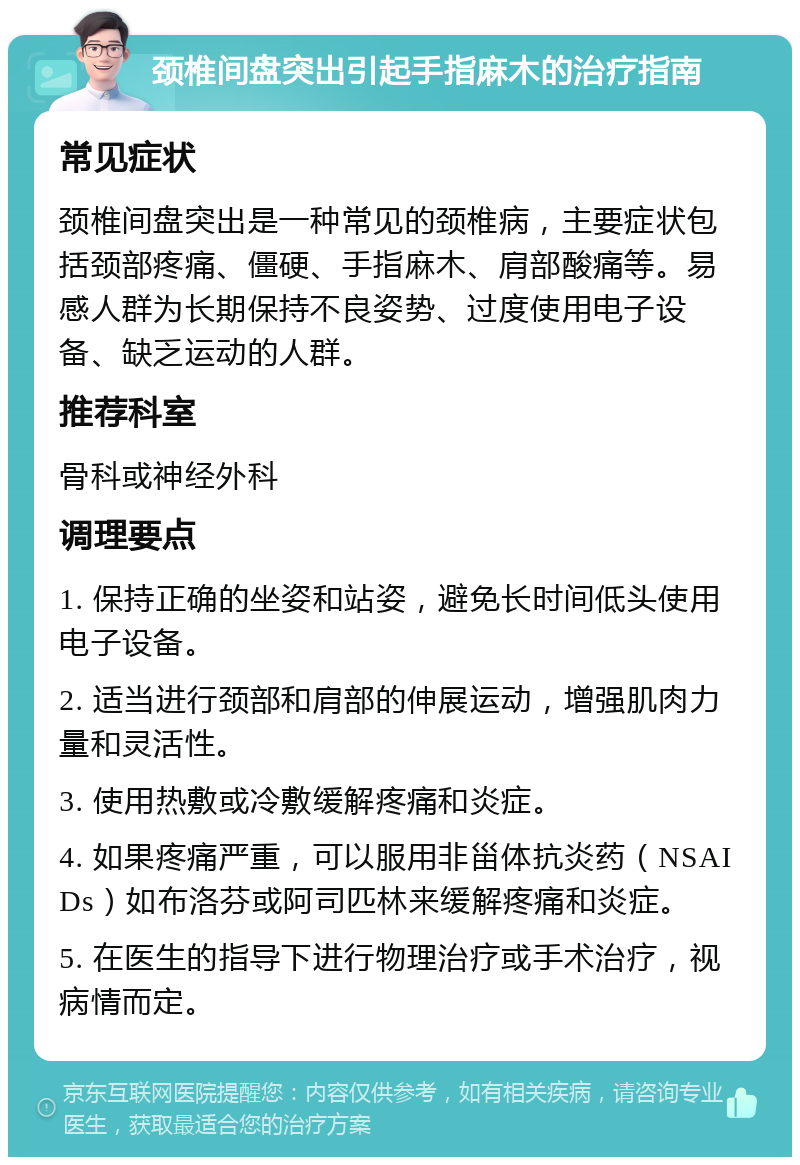 颈椎间盘突出引起手指麻木的治疗指南 常见症状 颈椎间盘突出是一种常见的颈椎病，主要症状包括颈部疼痛、僵硬、手指麻木、肩部酸痛等。易感人群为长期保持不良姿势、过度使用电子设备、缺乏运动的人群。 推荐科室 骨科或神经外科 调理要点 1. 保持正确的坐姿和站姿，避免长时间低头使用电子设备。 2. 适当进行颈部和肩部的伸展运动，增强肌肉力量和灵活性。 3. 使用热敷或冷敷缓解疼痛和炎症。 4. 如果疼痛严重，可以服用非甾体抗炎药（NSAIDs）如布洛芬或阿司匹林来缓解疼痛和炎症。 5. 在医生的指导下进行物理治疗或手术治疗，视病情而定。