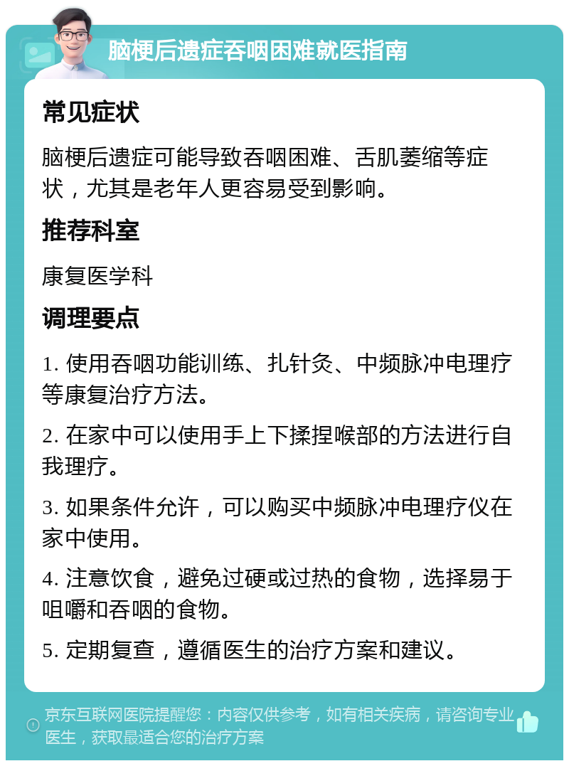 脑梗后遗症吞咽困难就医指南 常见症状 脑梗后遗症可能导致吞咽困难、舌肌萎缩等症状，尤其是老年人更容易受到影响。 推荐科室 康复医学科 调理要点 1. 使用吞咽功能训练、扎针灸、中频脉冲电理疗等康复治疗方法。 2. 在家中可以使用手上下揉捏喉部的方法进行自我理疗。 3. 如果条件允许，可以购买中频脉冲电理疗仪在家中使用。 4. 注意饮食，避免过硬或过热的食物，选择易于咀嚼和吞咽的食物。 5. 定期复查，遵循医生的治疗方案和建议。