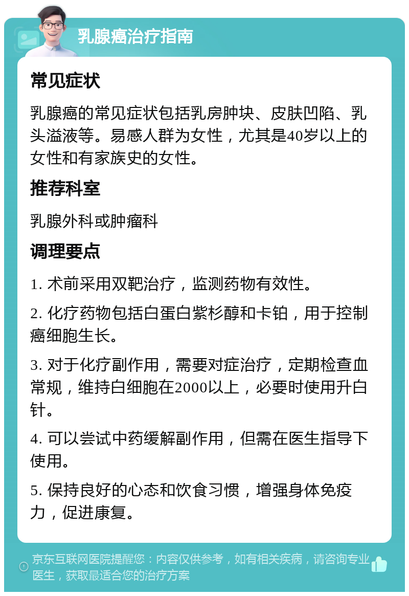 乳腺癌治疗指南 常见症状 乳腺癌的常见症状包括乳房肿块、皮肤凹陷、乳头溢液等。易感人群为女性，尤其是40岁以上的女性和有家族史的女性。 推荐科室 乳腺外科或肿瘤科 调理要点 1. 术前采用双靶治疗，监测药物有效性。 2. 化疗药物包括白蛋白紫杉醇和卡铂，用于控制癌细胞生长。 3. 对于化疗副作用，需要对症治疗，定期检查血常规，维持白细胞在2000以上，必要时使用升白针。 4. 可以尝试中药缓解副作用，但需在医生指导下使用。 5. 保持良好的心态和饮食习惯，增强身体免疫力，促进康复。