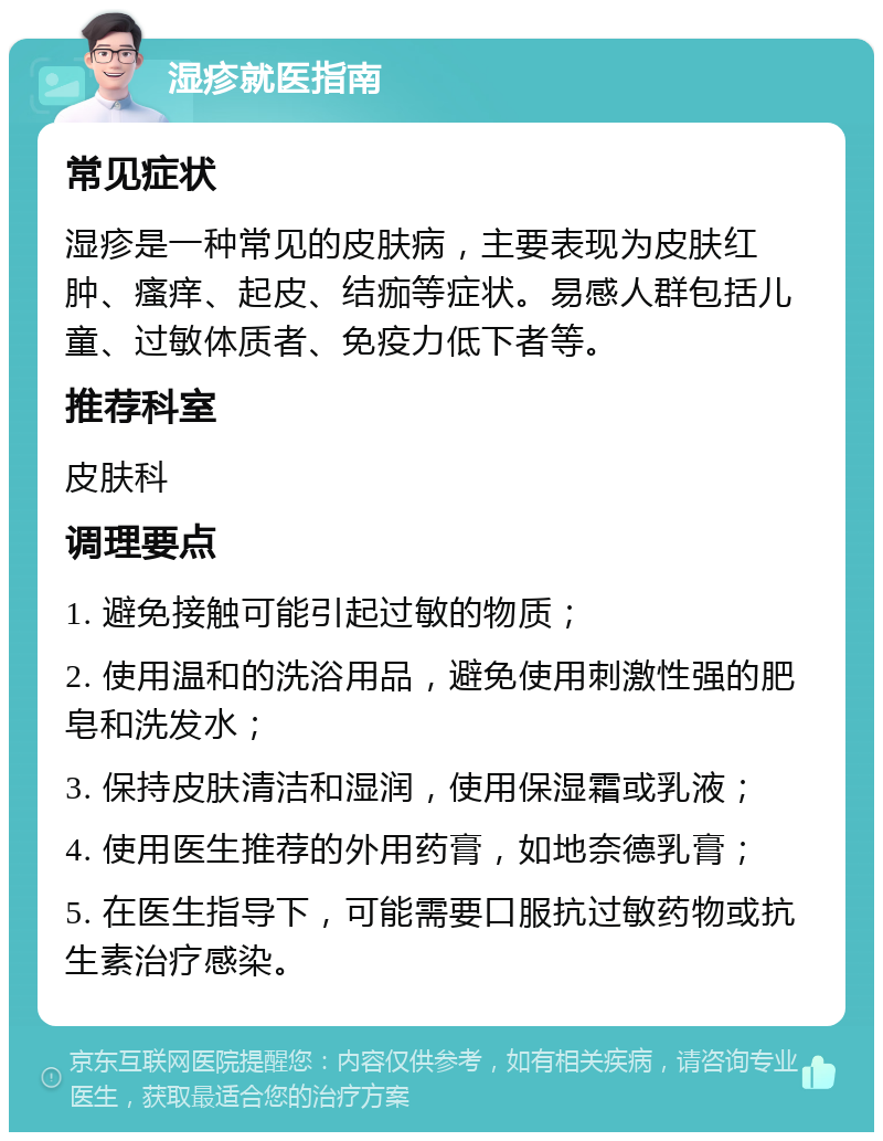 湿疹就医指南 常见症状 湿疹是一种常见的皮肤病，主要表现为皮肤红肿、瘙痒、起皮、结痂等症状。易感人群包括儿童、过敏体质者、免疫力低下者等。 推荐科室 皮肤科 调理要点 1. 避免接触可能引起过敏的物质； 2. 使用温和的洗浴用品，避免使用刺激性强的肥皂和洗发水； 3. 保持皮肤清洁和湿润，使用保湿霜或乳液； 4. 使用医生推荐的外用药膏，如地奈德乳膏； 5. 在医生指导下，可能需要口服抗过敏药物或抗生素治疗感染。