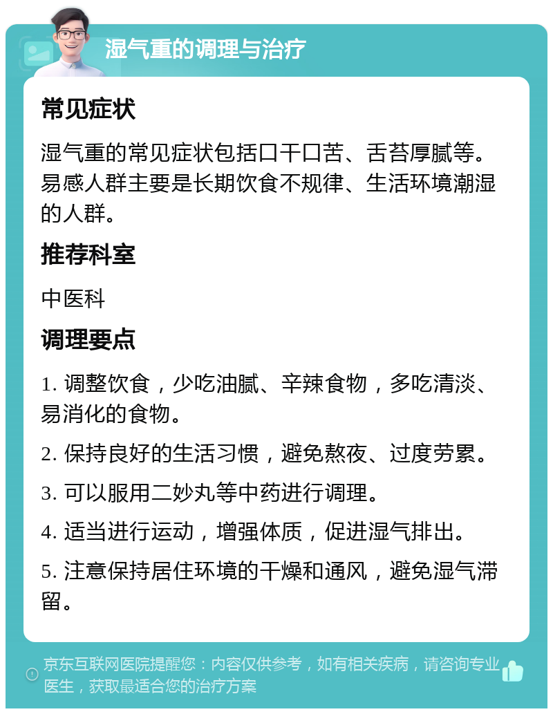 湿气重的调理与治疗 常见症状 湿气重的常见症状包括口干口苦、舌苔厚腻等。易感人群主要是长期饮食不规律、生活环境潮湿的人群。 推荐科室 中医科 调理要点 1. 调整饮食，少吃油腻、辛辣食物，多吃清淡、易消化的食物。 2. 保持良好的生活习惯，避免熬夜、过度劳累。 3. 可以服用二妙丸等中药进行调理。 4. 适当进行运动，增强体质，促进湿气排出。 5. 注意保持居住环境的干燥和通风，避免湿气滞留。