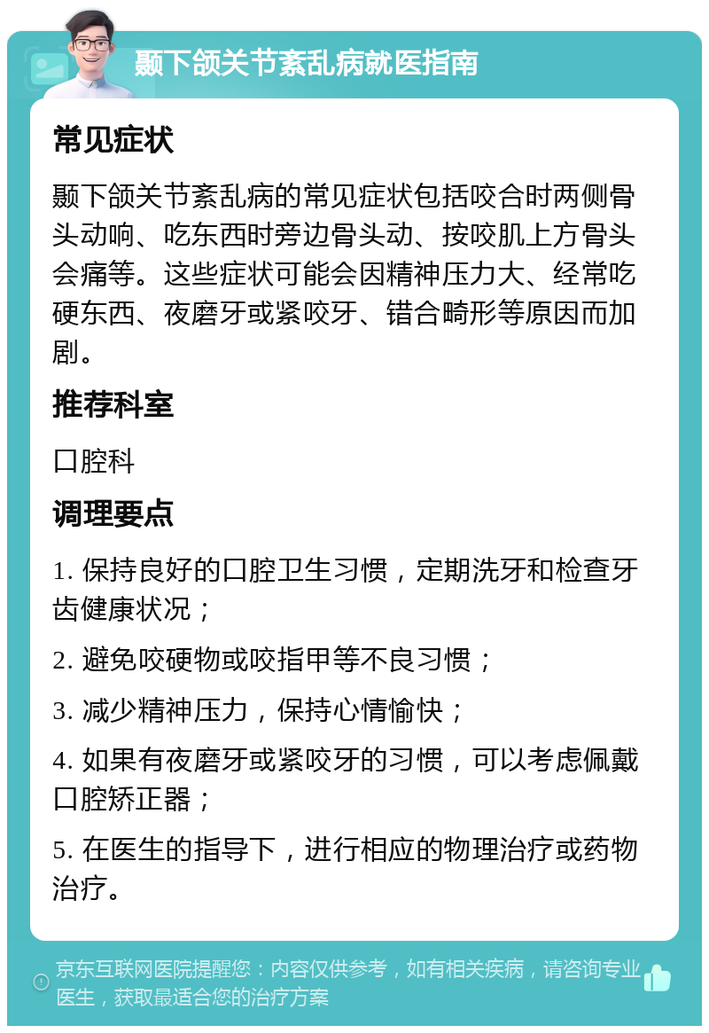 颞下颌关节紊乱病就医指南 常见症状 颞下颌关节紊乱病的常见症状包括咬合时两侧骨头动响、吃东西时旁边骨头动、按咬肌上方骨头会痛等。这些症状可能会因精神压力大、经常吃硬东西、夜磨牙或紧咬牙、错合畸形等原因而加剧。 推荐科室 口腔科 调理要点 1. 保持良好的口腔卫生习惯，定期洗牙和检查牙齿健康状况； 2. 避免咬硬物或咬指甲等不良习惯； 3. 减少精神压力，保持心情愉快； 4. 如果有夜磨牙或紧咬牙的习惯，可以考虑佩戴口腔矫正器； 5. 在医生的指导下，进行相应的物理治疗或药物治疗。