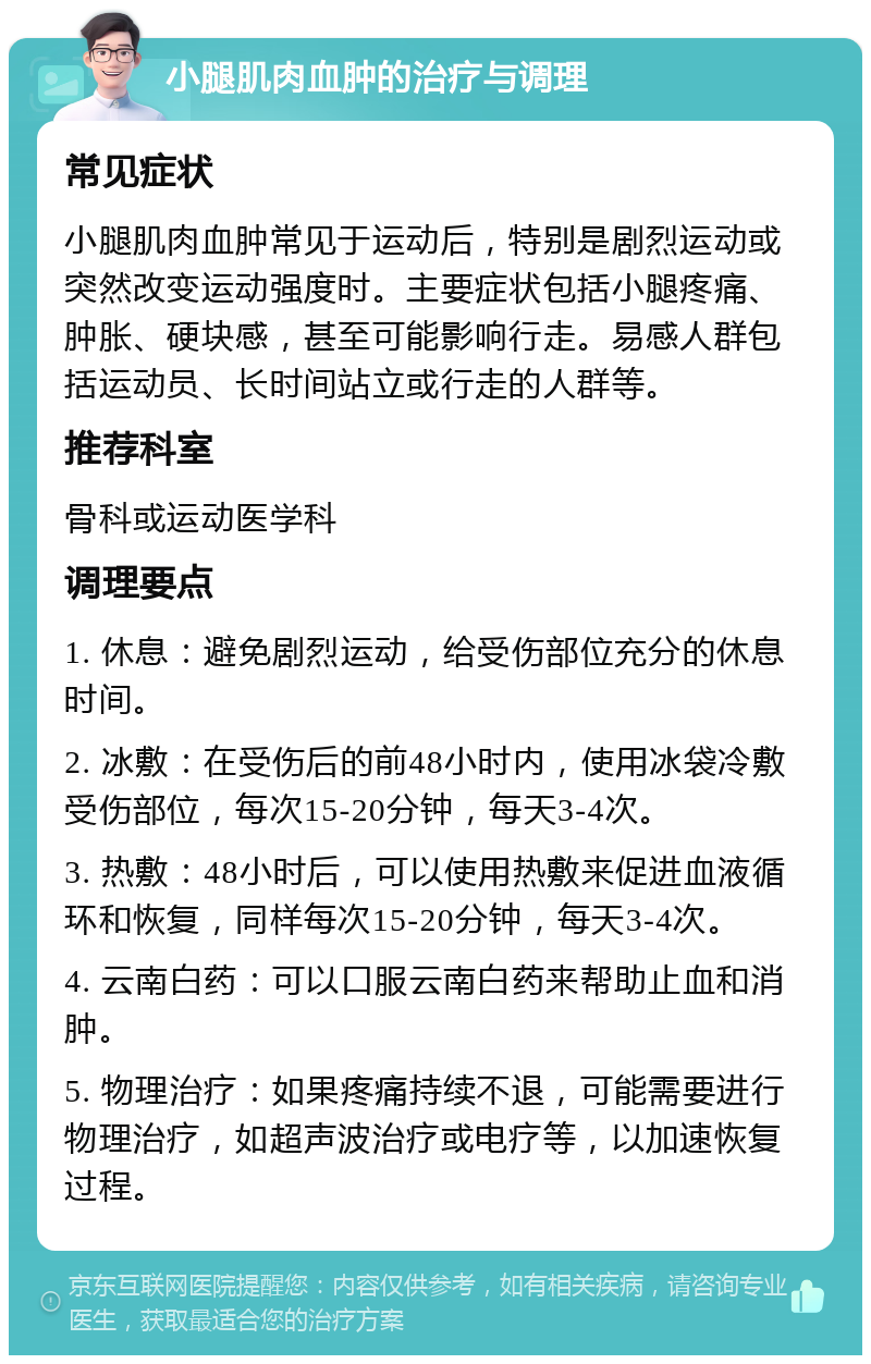 小腿肌肉血肿的治疗与调理 常见症状 小腿肌肉血肿常见于运动后，特别是剧烈运动或突然改变运动强度时。主要症状包括小腿疼痛、肿胀、硬块感，甚至可能影响行走。易感人群包括运动员、长时间站立或行走的人群等。 推荐科室 骨科或运动医学科 调理要点 1. 休息：避免剧烈运动，给受伤部位充分的休息时间。 2. 冰敷：在受伤后的前48小时内，使用冰袋冷敷受伤部位，每次15-20分钟，每天3-4次。 3. 热敷：48小时后，可以使用热敷来促进血液循环和恢复，同样每次15-20分钟，每天3-4次。 4. 云南白药：可以口服云南白药来帮助止血和消肿。 5. 物理治疗：如果疼痛持续不退，可能需要进行物理治疗，如超声波治疗或电疗等，以加速恢复过程。