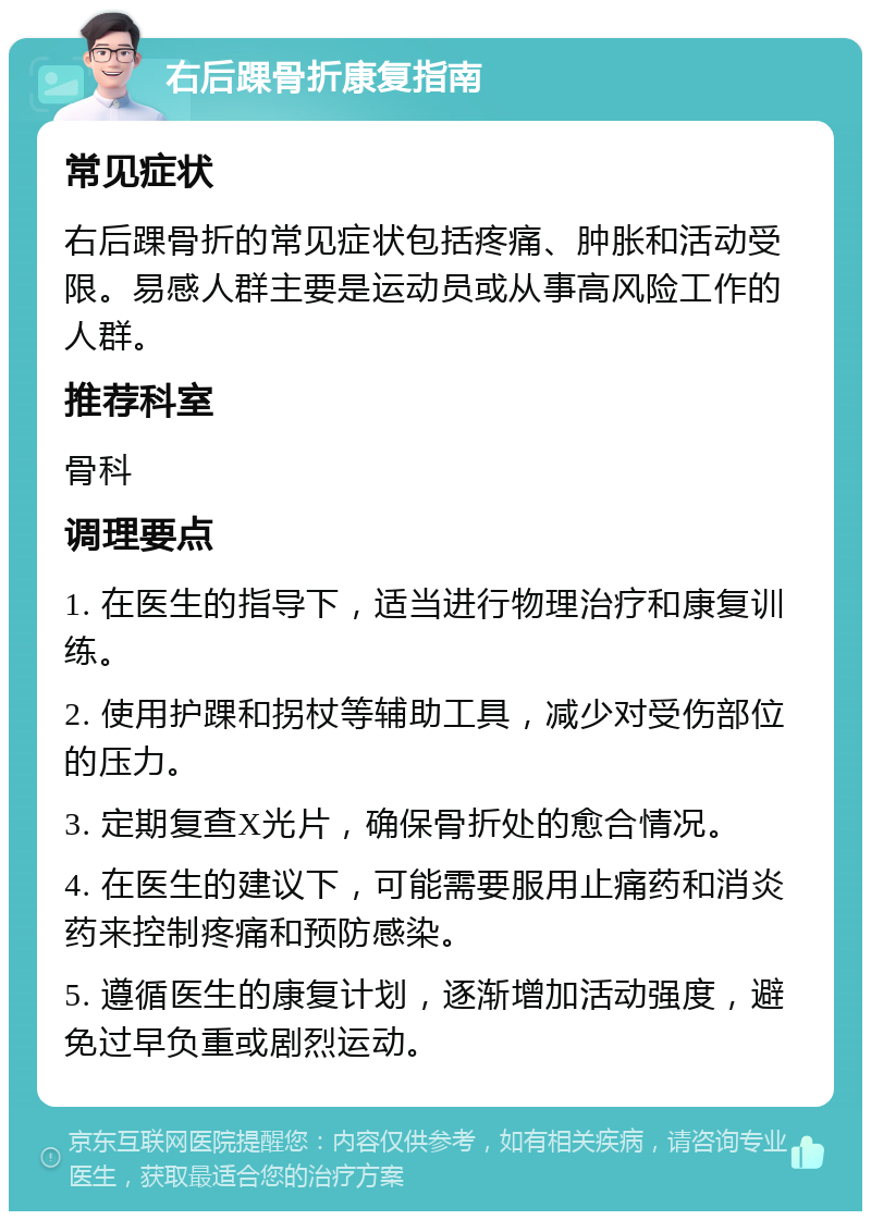 右后踝骨折康复指南 常见症状 右后踝骨折的常见症状包括疼痛、肿胀和活动受限。易感人群主要是运动员或从事高风险工作的人群。 推荐科室 骨科 调理要点 1. 在医生的指导下，适当进行物理治疗和康复训练。 2. 使用护踝和拐杖等辅助工具，减少对受伤部位的压力。 3. 定期复查X光片，确保骨折处的愈合情况。 4. 在医生的建议下，可能需要服用止痛药和消炎药来控制疼痛和预防感染。 5. 遵循医生的康复计划，逐渐增加活动强度，避免过早负重或剧烈运动。