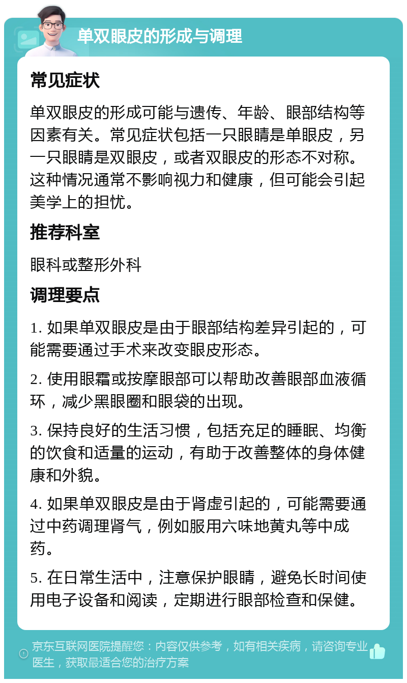 单双眼皮的形成与调理 常见症状 单双眼皮的形成可能与遗传、年龄、眼部结构等因素有关。常见症状包括一只眼睛是单眼皮，另一只眼睛是双眼皮，或者双眼皮的形态不对称。这种情况通常不影响视力和健康，但可能会引起美学上的担忧。 推荐科室 眼科或整形外科 调理要点 1. 如果单双眼皮是由于眼部结构差异引起的，可能需要通过手术来改变眼皮形态。 2. 使用眼霜或按摩眼部可以帮助改善眼部血液循环，减少黑眼圈和眼袋的出现。 3. 保持良好的生活习惯，包括充足的睡眠、均衡的饮食和适量的运动，有助于改善整体的身体健康和外貌。 4. 如果单双眼皮是由于肾虚引起的，可能需要通过中药调理肾气，例如服用六味地黄丸等中成药。 5. 在日常生活中，注意保护眼睛，避免长时间使用电子设备和阅读，定期进行眼部检查和保健。