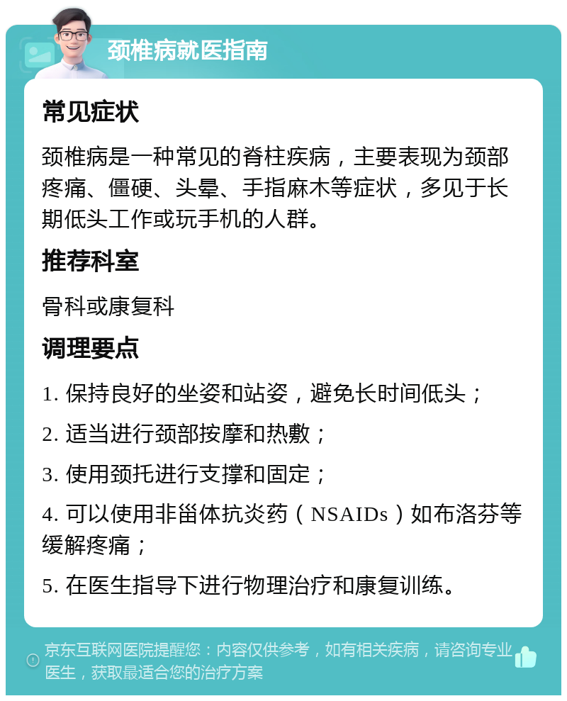 颈椎病就医指南 常见症状 颈椎病是一种常见的脊柱疾病，主要表现为颈部疼痛、僵硬、头晕、手指麻木等症状，多见于长期低头工作或玩手机的人群。 推荐科室 骨科或康复科 调理要点 1. 保持良好的坐姿和站姿，避免长时间低头； 2. 适当进行颈部按摩和热敷； 3. 使用颈托进行支撑和固定； 4. 可以使用非甾体抗炎药（NSAIDs）如布洛芬等缓解疼痛； 5. 在医生指导下进行物理治疗和康复训练。