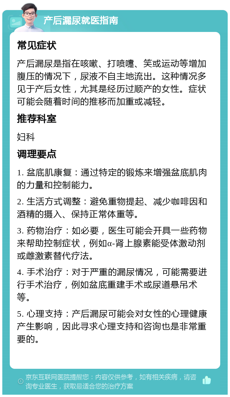 产后漏尿就医指南 常见症状 产后漏尿是指在咳嗽、打喷嚏、笑或运动等增加腹压的情况下，尿液不自主地流出。这种情况多见于产后女性，尤其是经历过顺产的女性。症状可能会随着时间的推移而加重或减轻。 推荐科室 妇科 调理要点 1. 盆底肌康复：通过特定的锻炼来增强盆底肌肉的力量和控制能力。 2. 生活方式调整：避免重物提起、减少咖啡因和酒精的摄入、保持正常体重等。 3. 药物治疗：如必要，医生可能会开具一些药物来帮助控制症状，例如α-肾上腺素能受体激动剂或雌激素替代疗法。 4. 手术治疗：对于严重的漏尿情况，可能需要进行手术治疗，例如盆底重建手术或尿道悬吊术等。 5. 心理支持：产后漏尿可能会对女性的心理健康产生影响，因此寻求心理支持和咨询也是非常重要的。