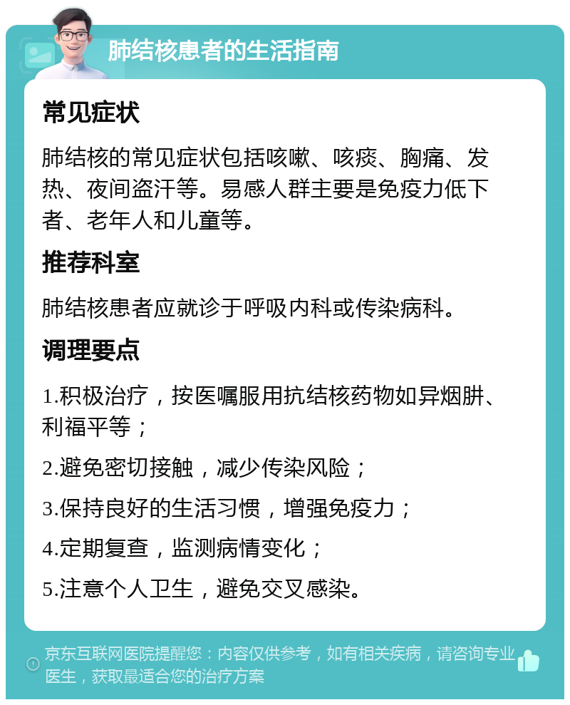 肺结核患者的生活指南 常见症状 肺结核的常见症状包括咳嗽、咳痰、胸痛、发热、夜间盗汗等。易感人群主要是免疫力低下者、老年人和儿童等。 推荐科室 肺结核患者应就诊于呼吸内科或传染病科。 调理要点 1.积极治疗，按医嘱服用抗结核药物如异烟肼、利福平等； 2.避免密切接触，减少传染风险； 3.保持良好的生活习惯，增强免疫力； 4.定期复查，监测病情变化； 5.注意个人卫生，避免交叉感染。