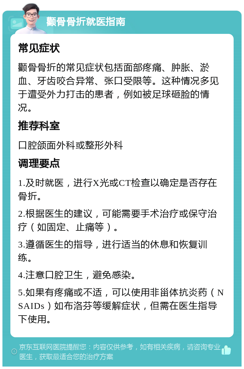 颧骨骨折就医指南 常见症状 颧骨骨折的常见症状包括面部疼痛、肿胀、淤血、牙齿咬合异常、张口受限等。这种情况多见于遭受外力打击的患者，例如被足球砸脸的情况。 推荐科室 口腔颌面外科或整形外科 调理要点 1.及时就医，进行X光或CT检查以确定是否存在骨折。 2.根据医生的建议，可能需要手术治疗或保守治疗（如固定、止痛等）。 3.遵循医生的指导，进行适当的休息和恢复训练。 4.注意口腔卫生，避免感染。 5.如果有疼痛或不适，可以使用非甾体抗炎药（NSAIDs）如布洛芬等缓解症状，但需在医生指导下使用。