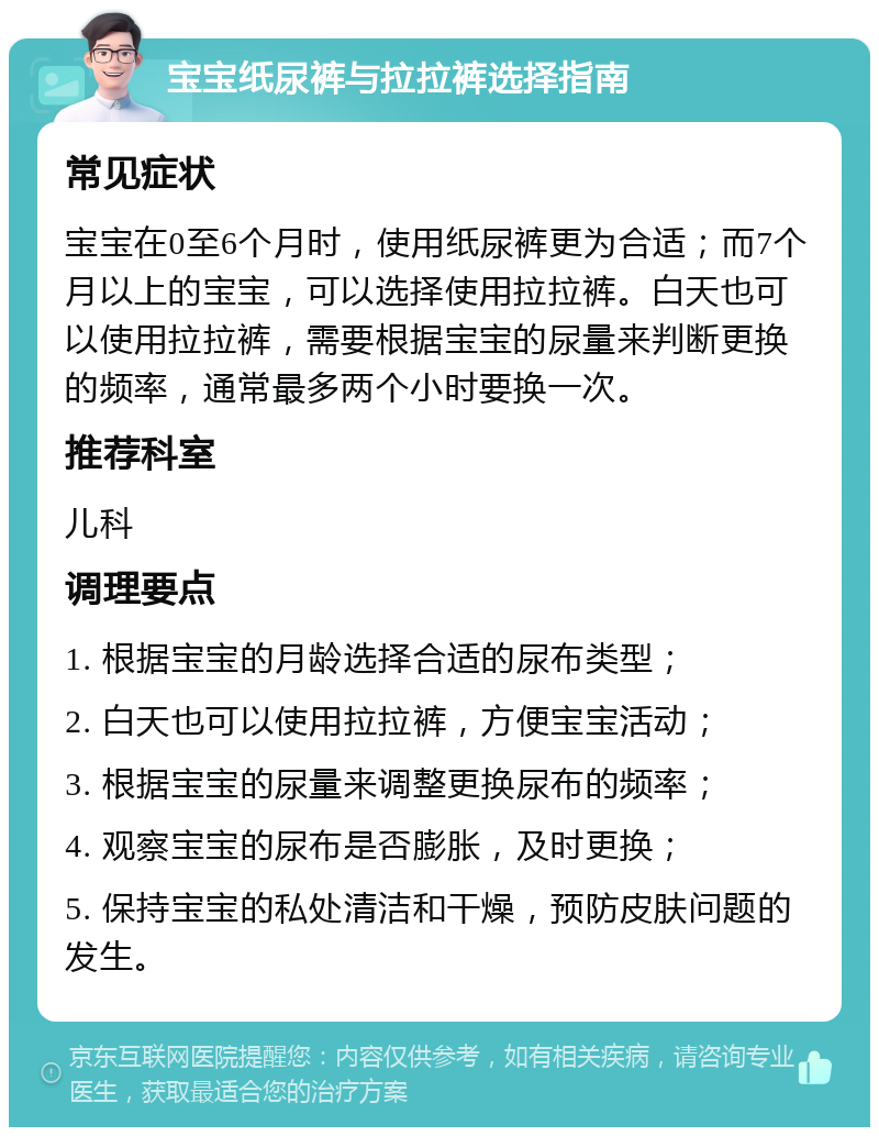 宝宝纸尿裤与拉拉裤选择指南 常见症状 宝宝在0至6个月时，使用纸尿裤更为合适；而7个月以上的宝宝，可以选择使用拉拉裤。白天也可以使用拉拉裤，需要根据宝宝的尿量来判断更换的频率，通常最多两个小时要换一次。 推荐科室 儿科 调理要点 1. 根据宝宝的月龄选择合适的尿布类型； 2. 白天也可以使用拉拉裤，方便宝宝活动； 3. 根据宝宝的尿量来调整更换尿布的频率； 4. 观察宝宝的尿布是否膨胀，及时更换； 5. 保持宝宝的私处清洁和干燥，预防皮肤问题的发生。