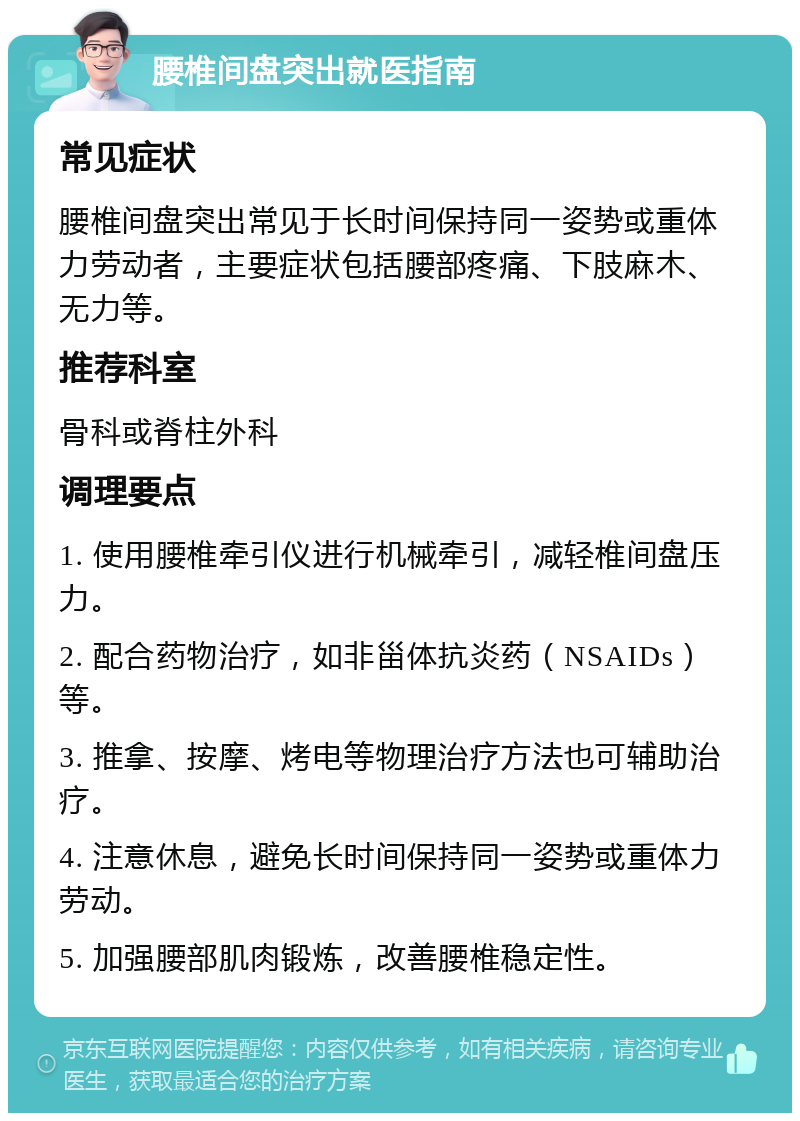 腰椎间盘突出就医指南 常见症状 腰椎间盘突出常见于长时间保持同一姿势或重体力劳动者，主要症状包括腰部疼痛、下肢麻木、无力等。 推荐科室 骨科或脊柱外科 调理要点 1. 使用腰椎牵引仪进行机械牵引，减轻椎间盘压力。 2. 配合药物治疗，如非甾体抗炎药（NSAIDs）等。 3. 推拿、按摩、烤电等物理治疗方法也可辅助治疗。 4. 注意休息，避免长时间保持同一姿势或重体力劳动。 5. 加强腰部肌肉锻炼，改善腰椎稳定性。