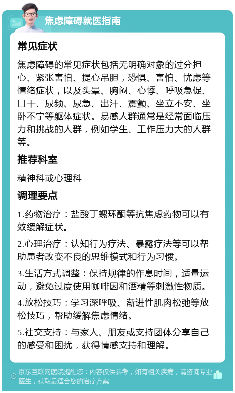 焦虑障碍就医指南 常见症状 焦虑障碍的常见症状包括无明确对象的过分担心、紧张害怕、提心吊胆，恐惧、害怕、忧虑等情绪症状，以及头晕、胸闷、心悸、呼吸急促、口干、尿频、尿急、出汗、震颤、坐立不安、坐卧不宁等躯体症状。易感人群通常是经常面临压力和挑战的人群，例如学生、工作压力大的人群等。 推荐科室 精神科或心理科 调理要点 1.药物治疗：盐酸丁螺环酮等抗焦虑药物可以有效缓解症状。 2.心理治疗：认知行为疗法、暴露疗法等可以帮助患者改变不良的思维模式和行为习惯。 3.生活方式调整：保持规律的作息时间，适量运动，避免过度使用咖啡因和酒精等刺激性物质。 4.放松技巧：学习深呼吸、渐进性肌肉松弛等放松技巧，帮助缓解焦虑情绪。 5.社交支持：与家人、朋友或支持团体分享自己的感受和困扰，获得情感支持和理解。