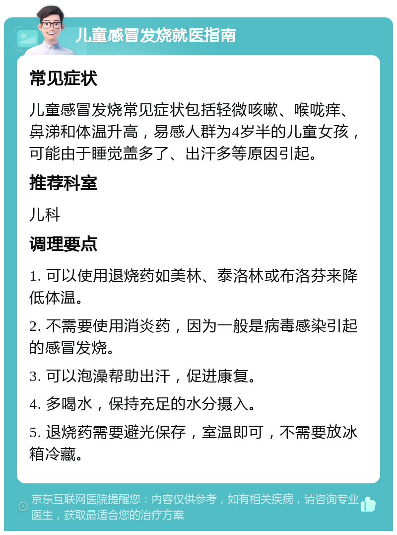 儿童感冒发烧就医指南 常见症状 儿童感冒发烧常见症状包括轻微咳嗽、喉咙痒、鼻涕和体温升高，易感人群为4岁半的儿童女孩，可能由于睡觉盖多了、出汗多等原因引起。 推荐科室 儿科 调理要点 1. 可以使用退烧药如美林、泰洛林或布洛芬来降低体温。 2. 不需要使用消炎药，因为一般是病毒感染引起的感冒发烧。 3. 可以泡澡帮助出汗，促进康复。 4. 多喝水，保持充足的水分摄入。 5. 退烧药需要避光保存，室温即可，不需要放冰箱冷藏。