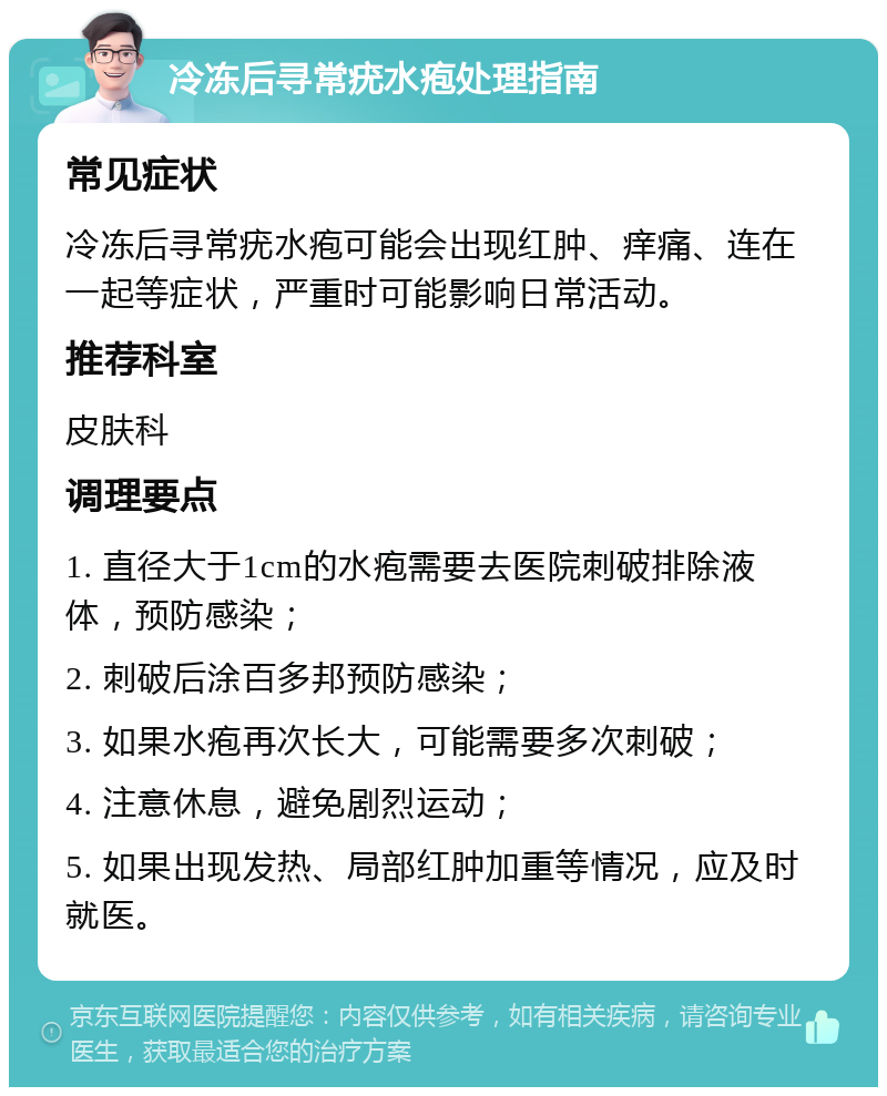 冷冻后寻常疣水疱处理指南 常见症状 冷冻后寻常疣水疱可能会出现红肿、痒痛、连在一起等症状，严重时可能影响日常活动。 推荐科室 皮肤科 调理要点 1. 直径大于1cm的水疱需要去医院刺破排除液体，预防感染； 2. 刺破后涂百多邦预防感染； 3. 如果水疱再次长大，可能需要多次刺破； 4. 注意休息，避免剧烈运动； 5. 如果出现发热、局部红肿加重等情况，应及时就医。