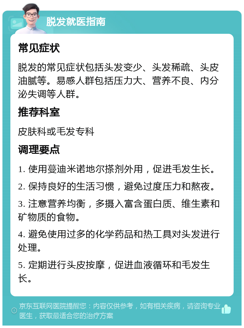 脱发就医指南 常见症状 脱发的常见症状包括头发变少、头发稀疏、头皮油腻等。易感人群包括压力大、营养不良、内分泌失调等人群。 推荐科室 皮肤科或毛发专科 调理要点 1. 使用蔓迪米诺地尔搽剂外用，促进毛发生长。 2. 保持良好的生活习惯，避免过度压力和熬夜。 3. 注意营养均衡，多摄入富含蛋白质、维生素和矿物质的食物。 4. 避免使用过多的化学药品和热工具对头发进行处理。 5. 定期进行头皮按摩，促进血液循环和毛发生长。