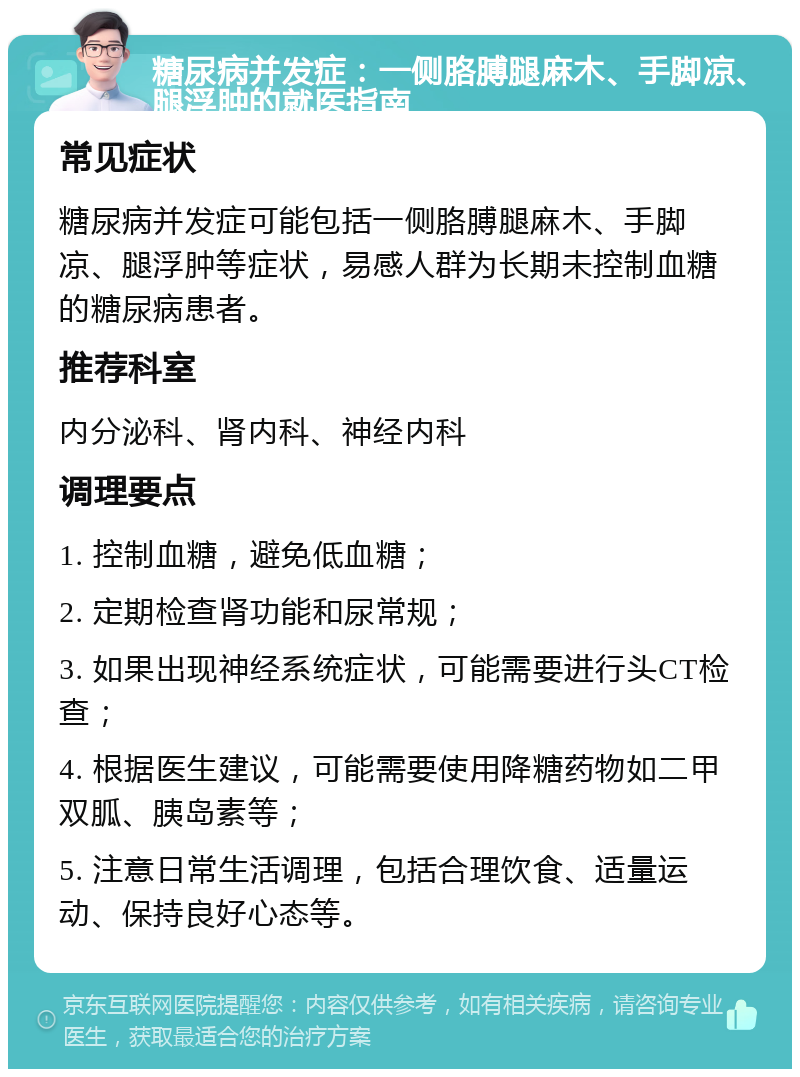 糖尿病并发症：一侧胳膊腿麻木、手脚凉、腿浮肿的就医指南 常见症状 糖尿病并发症可能包括一侧胳膊腿麻木、手脚凉、腿浮肿等症状，易感人群为长期未控制血糖的糖尿病患者。 推荐科室 内分泌科、肾内科、神经内科 调理要点 1. 控制血糖，避免低血糖； 2. 定期检查肾功能和尿常规； 3. 如果出现神经系统症状，可能需要进行头CT检查； 4. 根据医生建议，可能需要使用降糖药物如二甲双胍、胰岛素等； 5. 注意日常生活调理，包括合理饮食、适量运动、保持良好心态等。