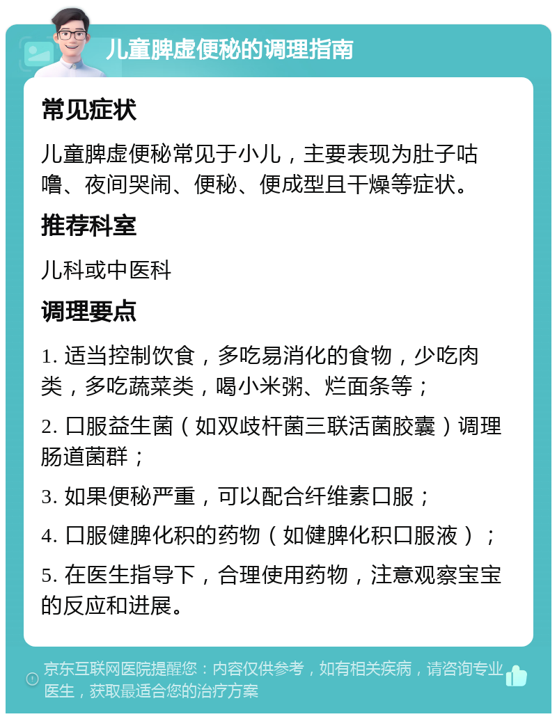 儿童脾虚便秘的调理指南 常见症状 儿童脾虚便秘常见于小儿，主要表现为肚子咕噜、夜间哭闹、便秘、便成型且干燥等症状。 推荐科室 儿科或中医科 调理要点 1. 适当控制饮食，多吃易消化的食物，少吃肉类，多吃蔬菜类，喝小米粥、烂面条等； 2. 口服益生菌（如双歧杆菌三联活菌胶囊）调理肠道菌群； 3. 如果便秘严重，可以配合纤维素口服； 4. 口服健脾化积的药物（如健脾化积口服液）； 5. 在医生指导下，合理使用药物，注意观察宝宝的反应和进展。