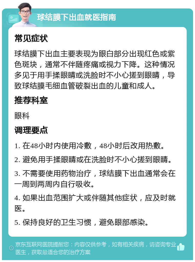 球结膜下出血就医指南 常见症状 球结膜下出血主要表现为眼白部分出现红色或紫色斑块，通常不伴随疼痛或视力下降。这种情况多见于用手揉眼睛或洗脸时不小心搓到眼睛，导致球结膜毛细血管破裂出血的儿童和成人。 推荐科室 眼科 调理要点 1. 在48小时内使用冷敷，48小时后改用热敷。 2. 避免用手揉眼睛或在洗脸时不小心搓到眼睛。 3. 不需要使用药物治疗，球结膜下出血通常会在一周到两周内自行吸收。 4. 如果出血范围扩大或伴随其他症状，应及时就医。 5. 保持良好的卫生习惯，避免眼部感染。