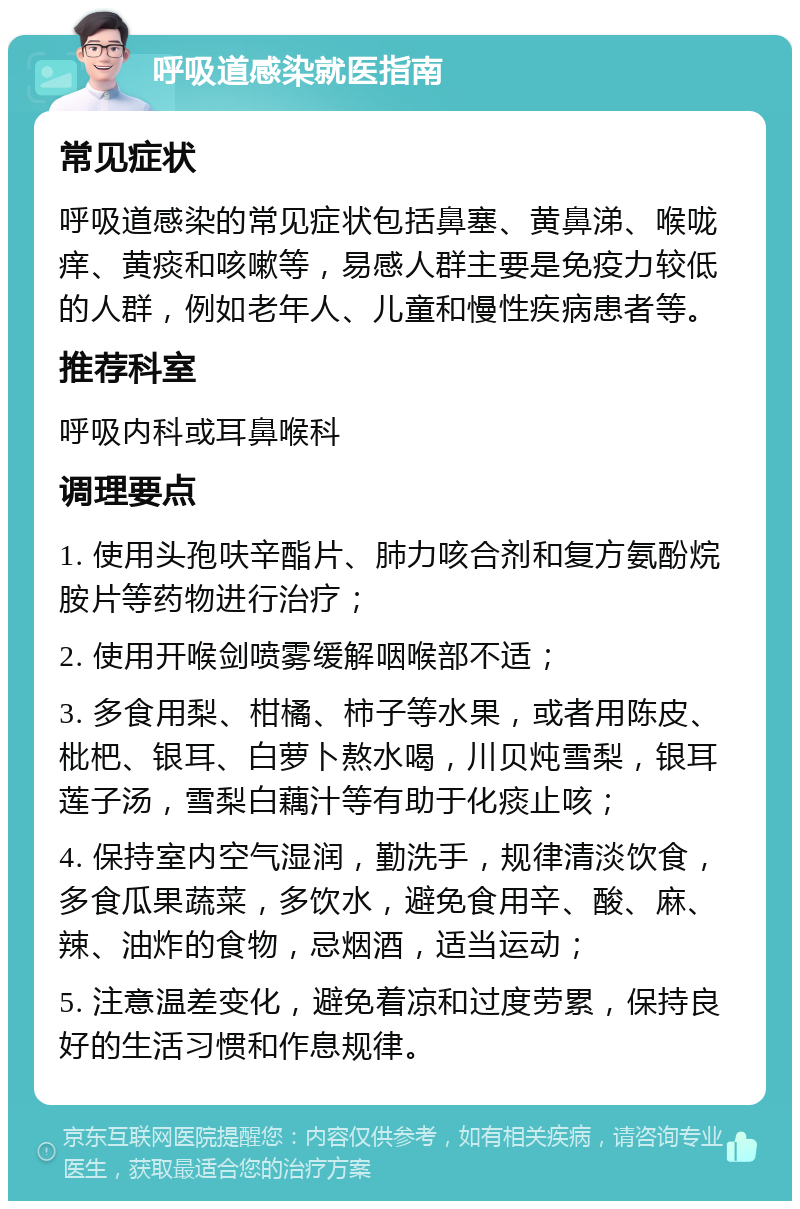 呼吸道感染就医指南 常见症状 呼吸道感染的常见症状包括鼻塞、黄鼻涕、喉咙痒、黄痰和咳嗽等，易感人群主要是免疫力较低的人群，例如老年人、儿童和慢性疾病患者等。 推荐科室 呼吸内科或耳鼻喉科 调理要点 1. 使用头孢呋辛酯片、肺力咳合剂和复方氨酚烷胺片等药物进行治疗； 2. 使用开喉剑喷雾缓解咽喉部不适； 3. 多食用梨、柑橘、柿子等水果，或者用陈皮、枇杷、银耳、白萝卜熬水喝，川贝炖雪梨，银耳莲子汤，雪梨白藕汁等有助于化痰止咳； 4. 保持室内空气湿润，勤洗手，规律清淡饮食，多食瓜果蔬菜，多饮水，避免食用辛、酸、麻、辣、油炸的食物，忌烟酒，适当运动； 5. 注意温差变化，避免着凉和过度劳累，保持良好的生活习惯和作息规律。