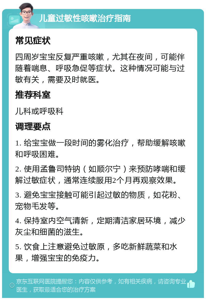 儿童过敏性咳嗽治疗指南 常见症状 四周岁宝宝反复严重咳嗽，尤其在夜间，可能伴随着喘息、呼吸急促等症状。这种情况可能与过敏有关，需要及时就医。 推荐科室 儿科或呼吸科 调理要点 1. 给宝宝做一段时间的雾化治疗，帮助缓解咳嗽和呼吸困难。 2. 使用孟鲁司特钠（如顺尔宁）来预防哮喘和缓解过敏症状，通常连续服用2个月再观察效果。 3. 避免宝宝接触可能引起过敏的物质，如花粉、宠物毛发等。 4. 保持室内空气清新，定期清洁家居环境，减少灰尘和细菌的滋生。 5. 饮食上注意避免过敏原，多吃新鲜蔬菜和水果，增强宝宝的免疫力。