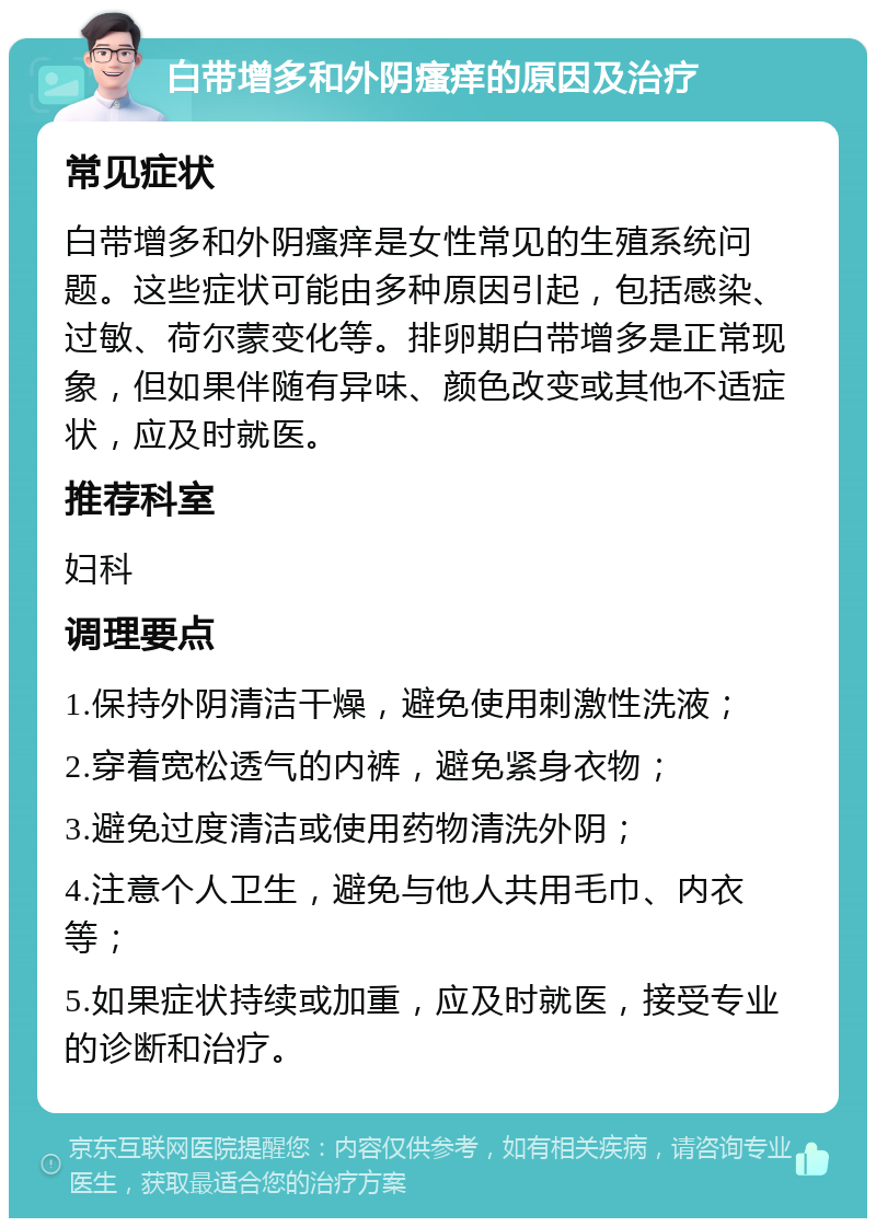 白带增多和外阴瘙痒的原因及治疗 常见症状 白带增多和外阴瘙痒是女性常见的生殖系统问题。这些症状可能由多种原因引起，包括感染、过敏、荷尔蒙变化等。排卵期白带增多是正常现象，但如果伴随有异味、颜色改变或其他不适症状，应及时就医。 推荐科室 妇科 调理要点 1.保持外阴清洁干燥，避免使用刺激性洗液； 2.穿着宽松透气的内裤，避免紧身衣物； 3.避免过度清洁或使用药物清洗外阴； 4.注意个人卫生，避免与他人共用毛巾、内衣等； 5.如果症状持续或加重，应及时就医，接受专业的诊断和治疗。