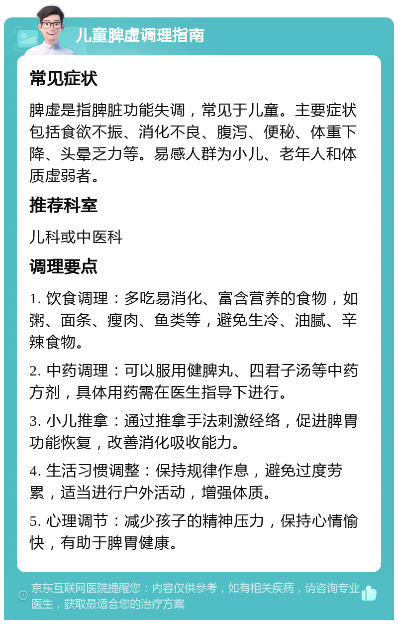 儿童脾虚调理指南 常见症状 脾虚是指脾脏功能失调，常见于儿童。主要症状包括食欲不振、消化不良、腹泻、便秘、体重下降、头晕乏力等。易感人群为小儿、老年人和体质虚弱者。 推荐科室 儿科或中医科 调理要点 1. 饮食调理：多吃易消化、富含营养的食物，如粥、面条、瘦肉、鱼类等，避免生冷、油腻、辛辣食物。 2. 中药调理：可以服用健脾丸、四君子汤等中药方剂，具体用药需在医生指导下进行。 3. 小儿推拿：通过推拿手法刺激经络，促进脾胃功能恢复，改善消化吸收能力。 4. 生活习惯调整：保持规律作息，避免过度劳累，适当进行户外活动，增强体质。 5. 心理调节：减少孩子的精神压力，保持心情愉快，有助于脾胃健康。