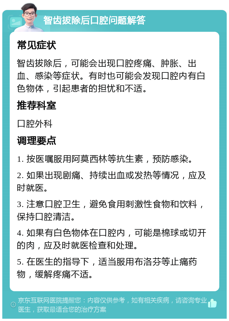 智齿拔除后口腔问题解答 常见症状 智齿拔除后，可能会出现口腔疼痛、肿胀、出血、感染等症状。有时也可能会发现口腔内有白色物体，引起患者的担忧和不适。 推荐科室 口腔外科 调理要点 1. 按医嘱服用阿莫西林等抗生素，预防感染。 2. 如果出现剧痛、持续出血或发热等情况，应及时就医。 3. 注意口腔卫生，避免食用刺激性食物和饮料，保持口腔清洁。 4. 如果有白色物体在口腔内，可能是棉球或切开的肉，应及时就医检查和处理。 5. 在医生的指导下，适当服用布洛芬等止痛药物，缓解疼痛不适。