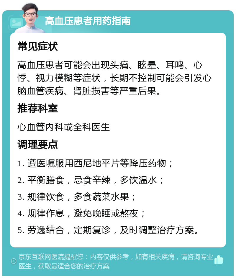 高血压患者用药指南 常见症状 高血压患者可能会出现头痛、眩晕、耳鸣、心悸、视力模糊等症状，长期不控制可能会引发心脑血管疾病、肾脏损害等严重后果。 推荐科室 心血管内科或全科医生 调理要点 1. 遵医嘱服用西尼地平片等降压药物； 2. 平衡膳食，忌食辛辣，多饮温水； 3. 规律饮食，多食蔬菜水果； 4. 规律作息，避免晚睡或熬夜； 5. 劳逸结合，定期复诊，及时调整治疗方案。