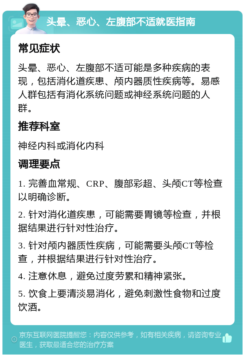 头晕、恶心、左腹部不适就医指南 常见症状 头晕、恶心、左腹部不适可能是多种疾病的表现，包括消化道疾患、颅内器质性疾病等。易感人群包括有消化系统问题或神经系统问题的人群。 推荐科室 神经内科或消化内科 调理要点 1. 完善血常规、CRP、腹部彩超、头颅CT等检查以明确诊断。 2. 针对消化道疾患，可能需要胃镜等检查，并根据结果进行针对性治疗。 3. 针对颅内器质性疾病，可能需要头颅CT等检查，并根据结果进行针对性治疗。 4. 注意休息，避免过度劳累和精神紧张。 5. 饮食上要清淡易消化，避免刺激性食物和过度饮酒。