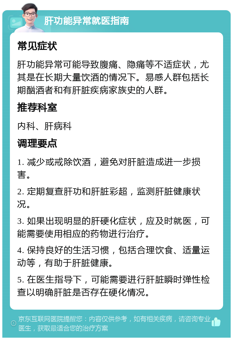 肝功能异常就医指南 常见症状 肝功能异常可能导致腹痛、隐痛等不适症状，尤其是在长期大量饮酒的情况下。易感人群包括长期酗酒者和有肝脏疾病家族史的人群。 推荐科室 内科、肝病科 调理要点 1. 减少或戒除饮酒，避免对肝脏造成进一步损害。 2. 定期复查肝功和肝脏彩超，监测肝脏健康状况。 3. 如果出现明显的肝硬化症状，应及时就医，可能需要使用相应的药物进行治疗。 4. 保持良好的生活习惯，包括合理饮食、适量运动等，有助于肝脏健康。 5. 在医生指导下，可能需要进行肝脏瞬时弹性检查以明确肝脏是否存在硬化情况。