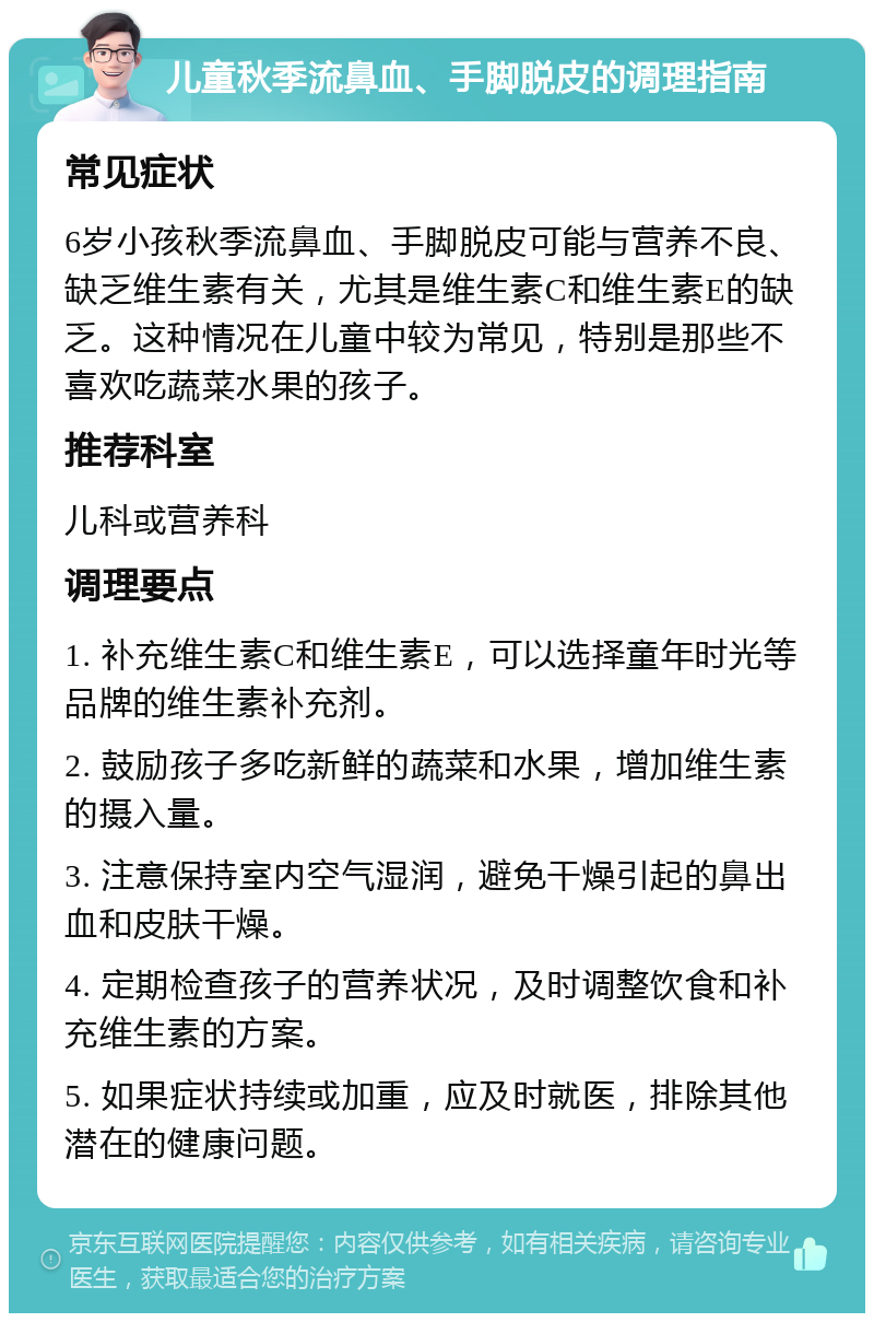 儿童秋季流鼻血、手脚脱皮的调理指南 常见症状 6岁小孩秋季流鼻血、手脚脱皮可能与营养不良、缺乏维生素有关，尤其是维生素C和维生素E的缺乏。这种情况在儿童中较为常见，特别是那些不喜欢吃蔬菜水果的孩子。 推荐科室 儿科或营养科 调理要点 1. 补充维生素C和维生素E，可以选择童年时光等品牌的维生素补充剂。 2. 鼓励孩子多吃新鲜的蔬菜和水果，增加维生素的摄入量。 3. 注意保持室内空气湿润，避免干燥引起的鼻出血和皮肤干燥。 4. 定期检查孩子的营养状况，及时调整饮食和补充维生素的方案。 5. 如果症状持续或加重，应及时就医，排除其他潜在的健康问题。