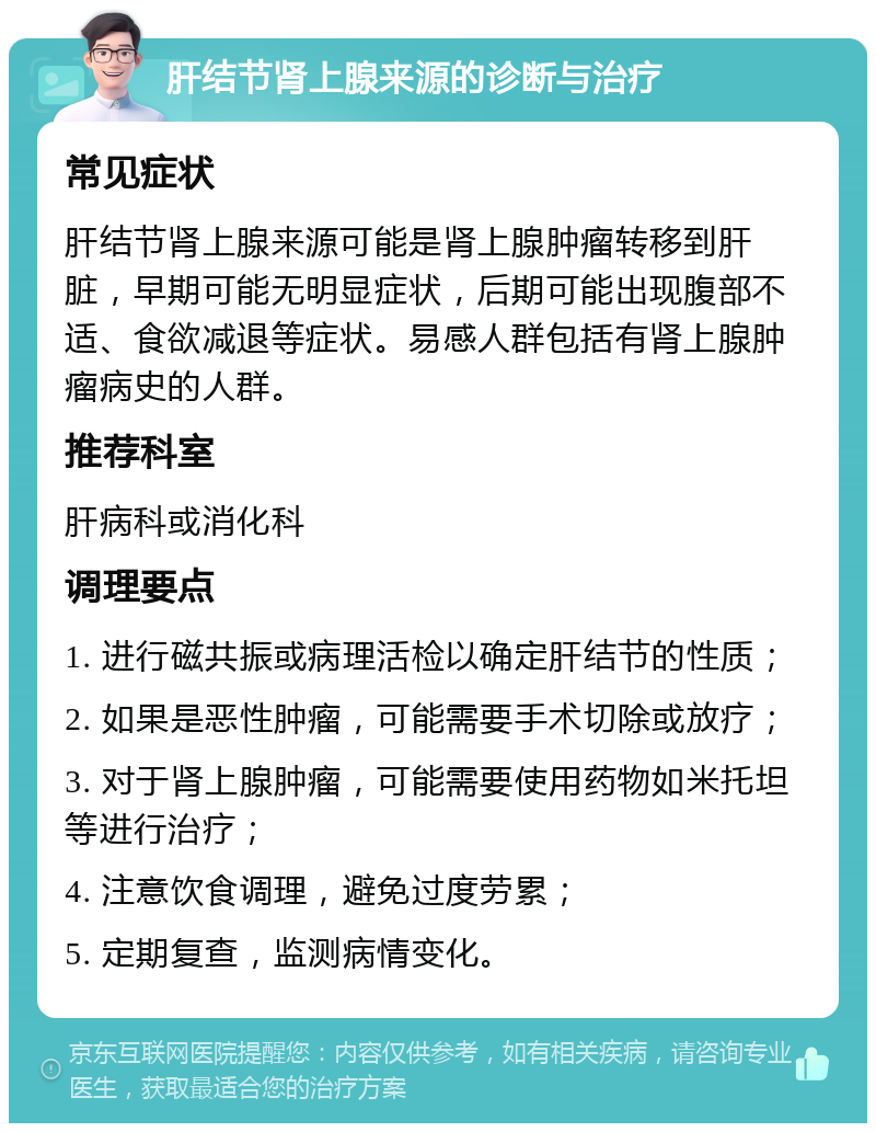 肝结节肾上腺来源的诊断与治疗 常见症状 肝结节肾上腺来源可能是肾上腺肿瘤转移到肝脏，早期可能无明显症状，后期可能出现腹部不适、食欲减退等症状。易感人群包括有肾上腺肿瘤病史的人群。 推荐科室 肝病科或消化科 调理要点 1. 进行磁共振或病理活检以确定肝结节的性质； 2. 如果是恶性肿瘤，可能需要手术切除或放疗； 3. 对于肾上腺肿瘤，可能需要使用药物如米托坦等进行治疗； 4. 注意饮食调理，避免过度劳累； 5. 定期复查，监测病情变化。