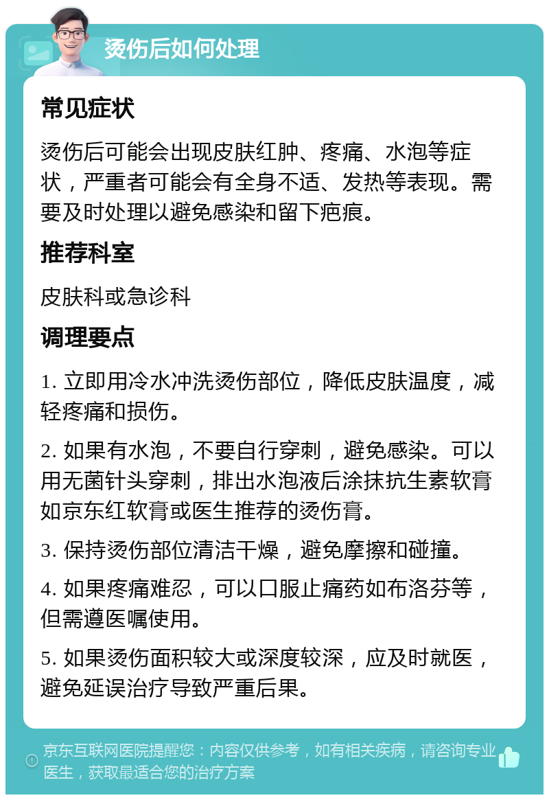 烫伤后如何处理 常见症状 烫伤后可能会出现皮肤红肿、疼痛、水泡等症状，严重者可能会有全身不适、发热等表现。需要及时处理以避免感染和留下疤痕。 推荐科室 皮肤科或急诊科 调理要点 1. 立即用冷水冲洗烫伤部位，降低皮肤温度，减轻疼痛和损伤。 2. 如果有水泡，不要自行穿刺，避免感染。可以用无菌针头穿刺，排出水泡液后涂抹抗生素软膏如京东红软膏或医生推荐的烫伤膏。 3. 保持烫伤部位清洁干燥，避免摩擦和碰撞。 4. 如果疼痛难忍，可以口服止痛药如布洛芬等，但需遵医嘱使用。 5. 如果烫伤面积较大或深度较深，应及时就医，避免延误治疗导致严重后果。