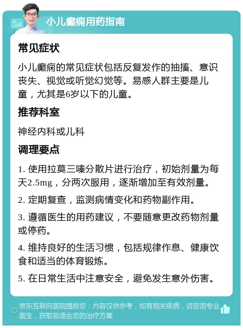 小儿癫痫用药指南 常见症状 小儿癫痫的常见症状包括反复发作的抽搐、意识丧失、视觉或听觉幻觉等。易感人群主要是儿童，尤其是6岁以下的儿童。 推荐科室 神经内科或儿科 调理要点 1. 使用拉莫三嗪分散片进行治疗，初始剂量为每天2.5mg，分两次服用，逐渐增加至有效剂量。 2. 定期复查，监测病情变化和药物副作用。 3. 遵循医生的用药建议，不要随意更改药物剂量或停药。 4. 维持良好的生活习惯，包括规律作息、健康饮食和适当的体育锻炼。 5. 在日常生活中注意安全，避免发生意外伤害。