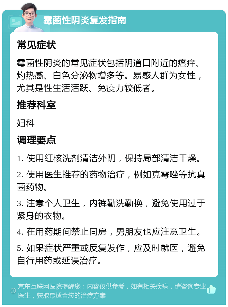 霉菌性阴炎复发指南 常见症状 霉菌性阴炎的常见症状包括阴道口附近的瘙痒、灼热感、白色分泌物增多等。易感人群为女性，尤其是性生活活跃、免疫力较低者。 推荐科室 妇科 调理要点 1. 使用红核洗剂清洁外阴，保持局部清洁干燥。 2. 使用医生推荐的药物治疗，例如克霉唑等抗真菌药物。 3. 注意个人卫生，内裤勤洗勤换，避免使用过于紧身的衣物。 4. 在用药期间禁止同房，男朋友也应注意卫生。 5. 如果症状严重或反复发作，应及时就医，避免自行用药或延误治疗。